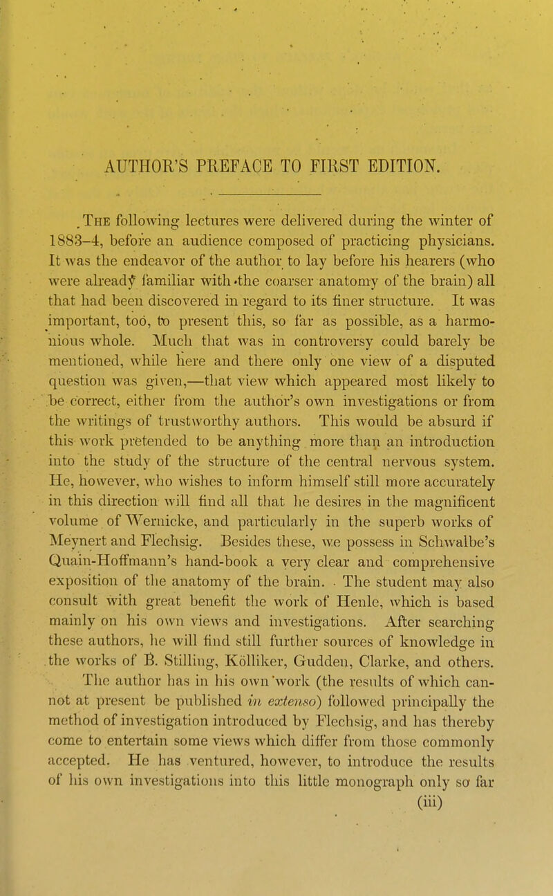 . The following lectures were delivered during the winter of 1883-4, before an audience composed of practicing physicians. It was the endeavor of the author to lay before his hearers (who were already familiar with 'the coarser anatomy of the brain) all that had been discovered in regard to its finer structure. It was important, too, to present this, so far as possible, as a harmo- nious whole. Much that was in controversy could barely be mentioned, while here and there only one view of a disputed question was given,—that view which appeared most likely to be correct, either from the author's own investigations or from the writings of trustworthy authors. This would be absurd if this work pretended to be anything more than an introduction into the study of the structure of the central nervous system. He, however, who wishes to inform himself still more accurately in this direction will find all that he desires in the magnificent volume of Wernicke, and particularly in the superb works of Meynert and Flechsig. Besides these, w^e possess in Schwalbe's Quain-Hofimann's hand-book a very clear and comprehensive exposition of the anatomy of the brain. • The student may also consult with great benefit the work of Henle, which is based mainly on his own views and investigations. After searching these authors, he will find still further sources of knowledge in the works of B. Stilling, Kolliker, Gudden, Clarke, and others. The author has in his own 'work (the results of which can- not at present be published in extenso) followed principally the method of investigation introduced by Flechsig, and has thereby come to entertain some views which difi'er from those commonly accepted. He has ventured, however, to introduce the results of his own investigations into this little monograph only so far