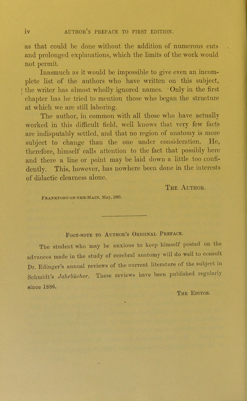 as that could be done without the addition of numerous cuts and prolonged explanations, which the limits of the work would not permit. Inasmuch as it would be impossible to give even an incom- plete list of the authors who have written on this subject, the writer has almost wholly ignored names. ■ Only in the first chapter has he tried to mention those who began the structure at which we are still laboring. The author, in common with all those who have actually worked in this difficult field, well knows that very few facts are indisputably settled, and that no region of anatomy is more subject to change than the one under consideration. He, therefore, himself calls attention to the fact that possibly here and there a line or point may be laid down a, little too confi- dently. This, however, has nowhere been done in the uiterests of didactic clearness alone. The Author. Feankfort-on-the-Main, May, 1885. Foot-note to Author's Original Preface. The student who may be anxious to keep himself posted on the advances made in the study of cerebral anatomy will do well to consult Dr. Edinger's annual reviews of the current literature of the subject in Schmidt's Jahrbucher. These reviews have been published regularly since 1886. The Editor.