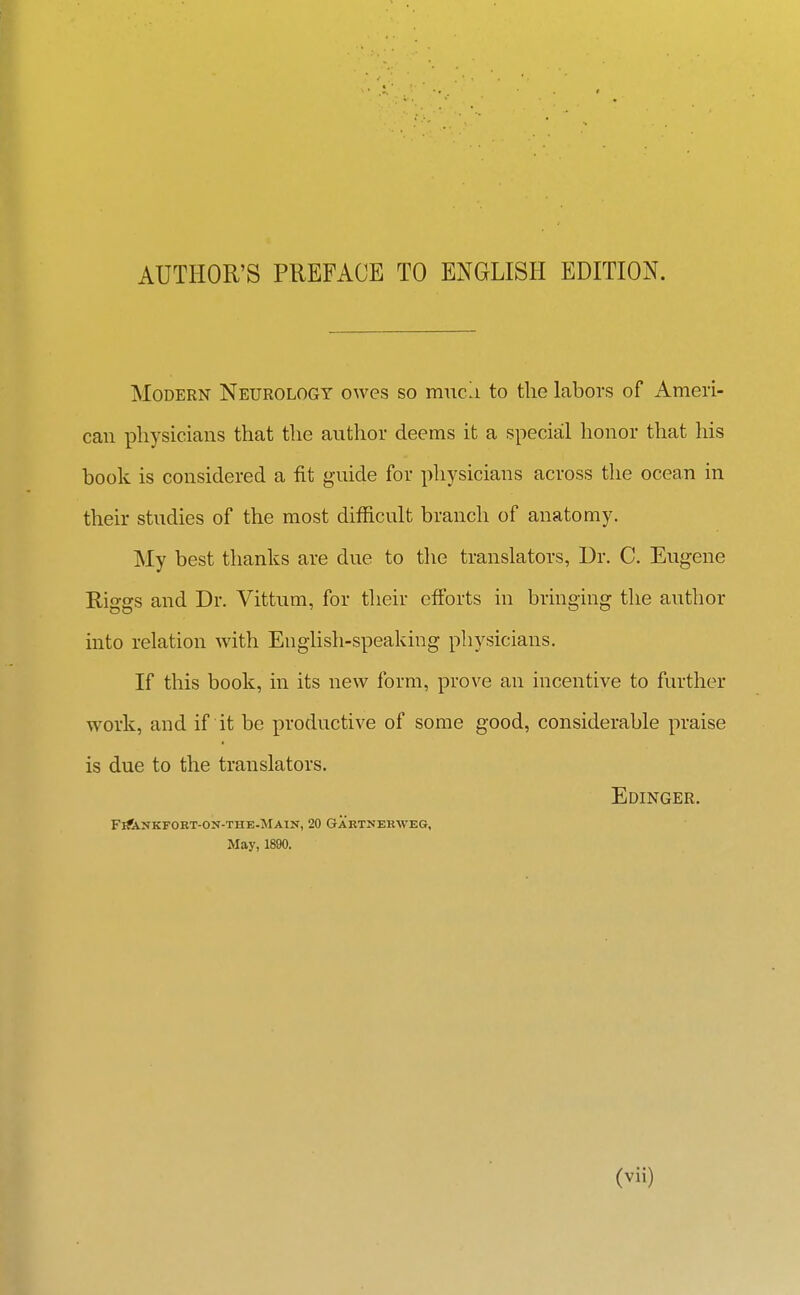 Modern Neurology owes so mnca to tlie labors of Ameri- can physicians that the author deems it a special honor that his book is considered a fit guide for physicians across the ocean in their studies of the most difficult branch of anatomy. My best thanks are due to the translators, Dr. C. Eugene Riggs and Dr. Vittum, for their eflbrts in bringing the author into relation with English-speaking physicians. If this book, in its new form, prove an incentive to further work, and if it be productive of some good, considerable praise is due to the translators. Edinger. FiftVUKFOKT-ON-THE-MAIN, 20 GAKTNEKWEG, May, 1890.