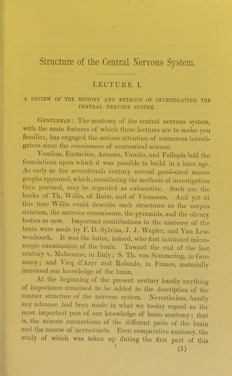 structure of the Central Nervous System. LECTURE 1. A REVIEW OF THE HISTORY AND METHODS OF INVESTIGATING THE CENTRAL NERVOUS SYSTEM. GENTLEMiSN: The anatomy of the central nervous system, with the main features of which these lectures are to make you familiar, has engaged the serious attention of numerous investi- gators since the renaissance of anatomical science. Vesalius, Eustachio, Aranzio, Varolio, and Fallopia laid the foundations upon Avhich it was possible to build in a later age. As early as the seventeentli century several good-sized mono- graplis appeared, which, considering the methods of investigation then pursued, may be regarded as exhaustive. Such are the books of Th. Willis, of Kaim, and of Vieussens. And yet at this time Willis could describe such structures as the corpus striatum, the anterior commissure, the pyramids, and the oHvary bodies as new. Important contributions to the anatomy of tlie brain were made by F. D. Sylvius, J. J. W^epfer, and.Van Leu- wenhoeck. It was the latter, indeed, who first instituted micro- scopic examination of the brain. Toward the end of tlie last centuiy v. Malacarne, in Italy; S. Th. von Sommering, in Ger- many; and Vicq d'Azyr and Rolando, in France, materially increased our knowledge of the brain. At the beginning of the present century hardly anything of importance remained to be added to the description of the coarser structure of tlie nervous system. Nevertheless, hardly any advance had been made in what we to-day regard as the most important part of our knowledge of brain anatomy; that is, the minute connections of the different parts of the brain and the course of nerve-tracts. Even comparati\ e anatomy, the study of which was taken up during the first part of this