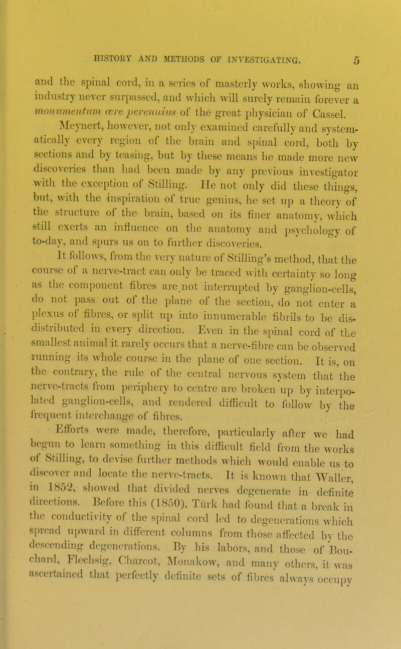 and the spinal cord, in a series of masterly works, showing an industry never snrpassed, and wliich will surely remain forever a monumentum cere perennius of the great physician of Cassel. Meynert, however, not only examined carefully and system- atically every region of the brain and spinal cord, both by sections and by teasing, but by these means he made more new discoveries than had been made by any previous investigator with the exception of Stilling. He not only did these things, but, with the inspiration of true genius, he set up a theory of the structure of the brain, based on its finer anatomy, which still exerts an influence on the anatomy and psychology of to-day, and spurs us on to further discoveries. It follows, from the very nature of Stilling's method, that the course of a nerve-tract can only be traced with certainty so long as the component fibres are.not interrupted by ganglion-cells, do not pass out of the plane of the section, do not enter a plexus of fibres, or split up into innumerable fihrils to be dis. distributed in every direction. Even in the spinal cord of the smallest animal it rarely occurs that a nerve-fibre can be observed running its whole course in the plane of one section. It is, on the contrary, the rule of the central nervous system that the nerve-tracts from periphery to centre are broken up by interpo- lated ganglion-cells, and rendered difficult to follow by the frequent interchange of fibres. Efforts were made, therefore, particularly after we had begun to learn something in this difificult field from the works of Stilling, to devise further methods which would enable us to discover and locate the nerve-tracts. It is known that Waller, ni 1852, showed that divided nerves degenerate in definite directions. Before this (1850), Tiirk liad found tliat a break in the conductivity of the s[)inal cord led to degenerations which spread upward in different columns from those affected by the descending degenerations. By his labors, and those of Bou- chard, Flechsig, Charcot, Monakow, and many others, it was ascertained that perfectly definite sets of fibres always occupy