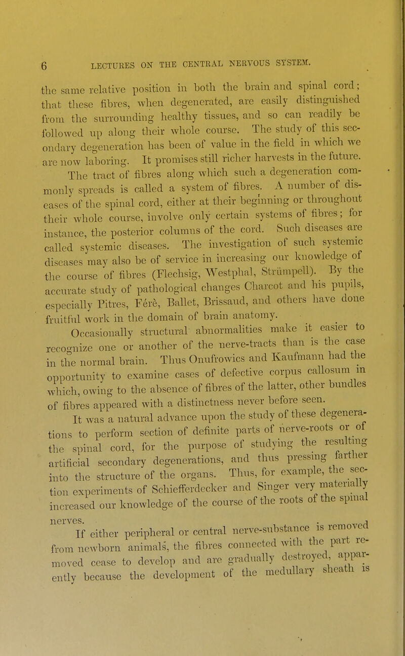 the same relative position in both the brain and spinal cord; that these fibres, when degenerated, are easily distinguished from the surrounding healthy tissues, and so can readily be followed up along their whole course. The study of this sec- ondary degeneration has been of value in the field in which we are now laboring. It promises still richer harvests in the future. The tract of fibres along which such a degeneration com- monly spreads is called a system of fibres. A number of dis- eases of the spinal cord, either at their beginning or throughout their whole course, involve only certain systems of fibres; for instance, the posterior columns of the cord. Such diseases are called systemic diseases. The investigation of such systemic diseases may also be of service in increasing our knowledge of the course of fibres (Flechsig, Westphal, Striimpell). By the accurate study of pathological changes Charcot and his pupils, especially Pitres, Fere, Ballet, Brissaud, and others have done fruitful work in tlie domain of brain anatomy. Occasionally structural abnormahties make it easier to recoonize one or another of the nerve-tracts than is tlie case in the normal brain. Thus Onufrowics and Kaufmann had the opportunity to examine cases of defective corpus callosum m which, owing to the absence of fibres of the latter, other bundles of fibres appeared with a distinctness never before seen. It was a natural advance upon the study of these degenera- tions to perform section of definite parts of nerve-roots or of the spinal cord, for the purpose of studying the resul nig artificial secondaiy degenerations, and thus pressing fartlier into the structure of the organs. Thus, for example, the sec tion experiments of Schiefferdecker and Singer very niatenally increased our knowledge of the course of the roots of the spmal ^'^If either peripheral or central nerve-substance is removed from newborn animals, the fibres connected with the part le- moved cease to develop and are gradually destroyed appar- ently because the development of the medullary sheath is