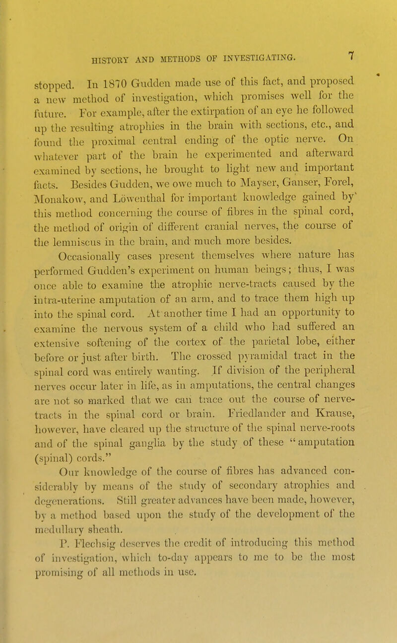 stopped. In 1870 Gudden made use of this fact, and proposed a new method of investigation, which promises well for the future. For example, after the extirpation of an eye he followed up the resulting atrophies in the brain with sections, etc., and found the proximal central ending of the optic nerve. On whatever part of the brain he experimented and afterward examined by sections, he brought to light new and important facts. Besides Gudden, we owe much to Mayser, Ganser, Forel, Monakow, and Lowenthal for important knowledge gained by' this method concerning the course of fibres in the spinal cord, the method of origin of different cranial nerves, the course of the lemniscus in the brain, and much more besides. Occasionally cases present themselves where nature has performed Gudden's experiment on human beings; thus, I was once able to examine the atrophic nerve-tracts caused by the intra-uterine amputation of an arm, and to trace them high up into the spinal cord. At another time I had an opportunity to examine the nervous system of a child who had suffered an extensive softening of the cortex of the parietal lobe, either before or just after birth. The crossed pyramidal tract in the spinal cord was entirely wanting. If division of the peripheral nerves occur later in life, as in amputations, the central changes arc not so marked that we can tiace out the course of nerve- tracts in the spinal cord or brain. Friedlander and Krause, however, have cleared up the structure of the spinal nerve-roots and of the spinal ganglia by the study of these amputation (spinal) cords. Our knowledge of the course of fibres has advanced con- siderably by means of the study of secondary atrophies and degenerations. Still greater advances have been made, hoAvever, by a method based upon the study of the development of the medullary sheath. P. Flechsig deserves the credit of introducing this method of investigation, which to-day appears to me to be the most promising of all methods in use.
