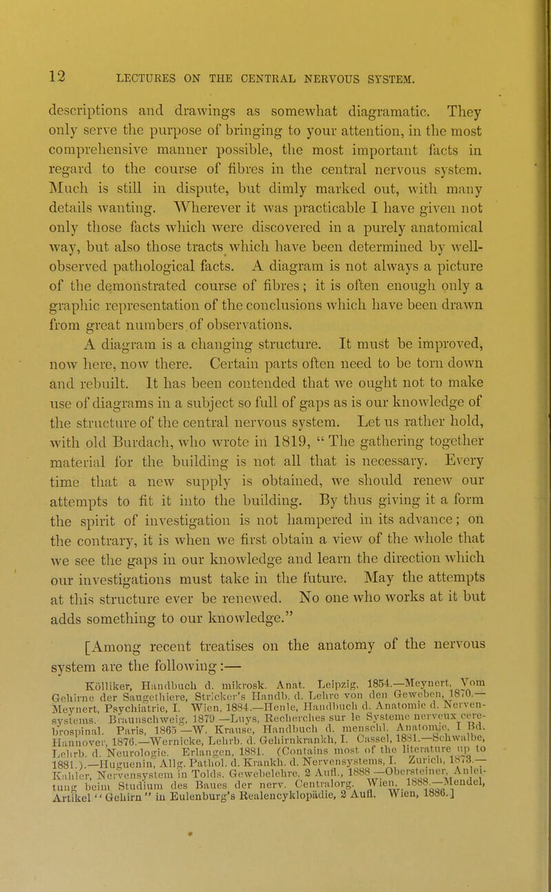 descriptions and drawings as somewhat diagramatic. They only serve the purpose of bringing to your attention, in the most comprehensive manner possible, the most important facts in regard to the course of fibres in the central nervous system. Much is still in dispute, but dimly marked out, with many details wanting. Wherever it was practicable I have given not only those facts which were discovered in a purely anatomical way, but also those tracts which have been determined by well- observed pathological facts. A diagram is not always a picture of the demonstrated course of fibres; it is often enough only a graphic representation of the conclusions which have been drawn from great numbers,of observations. A diagram is a changing structure. It must be improved, now here, now there. Certain parts often need to be torn down and rebuilt. It has been contended that we ought not to make use of diagrams in a subject so full of gaps as is our knowledge of the structure of the central nervous system. Let us rather hold, with old Burdach, who wrote in 1819,  The gathering together material for the building is not all that is necessary. Every time that a new supply is obtained, we should renew our attempts to fit it into the building. By thus giving it a form the spirit of investigation is not hampered in its advance; on the contrary, it is when we first obtain a view of the whole that we see the gaps in our knowledge and learn the direction which our investigations must take in the future. May the attempts at this structure ever be renewed. No one who works at it but adds something to our knowledge. [Among recent treatises on the anatomy of the nervous system are the following:— Kolliker, Handbuch d. mikrosk. Anat. Leipzig, 1854.—Meynert. Vom Gcliirnc der Saugethieve, Strieker's Handb. d. Lelire von den Gewoben, 18i0.— Meynert Psychiatrie, I. Wicn, 1884.—ITenle, Handbuch d. Anatomic d. Nerven- sv.stems. Braunschweig, 1879 —Lnys, Rech(!rclies sur le Systeme nerveux cere- brospinal. Paris, 1865 —W. Krausc, Handl)uci> d. mcnschl. Anatonue. I Bd. Hannover, 1876.—Wernicke, Lehrb. d. Gehirnkrankh, I. Cassel. 18S1.—bchwalbe, Lehrb. d. Neurologic. Erlangcu, 1881. (Contains most of the literature up to 1881 ) —Hu-uenin, Allg. Pathol, d. Krankli. d. Nervensystems, I. Zurich, l^'o.— Kahicr, Nervcnsysiem in Tolds. Gcwebelohre, 2 Aufl., 1888 —Obcrsloinen Anlei- tung beim Studiuni des Bancs der nerv. Centralorg Wien Ibba—Meudel, Artikel'' Geliirn  iu Euleiiburg's Rcaleucyklopiidie, 2 Aufl. Wieu, 188().]