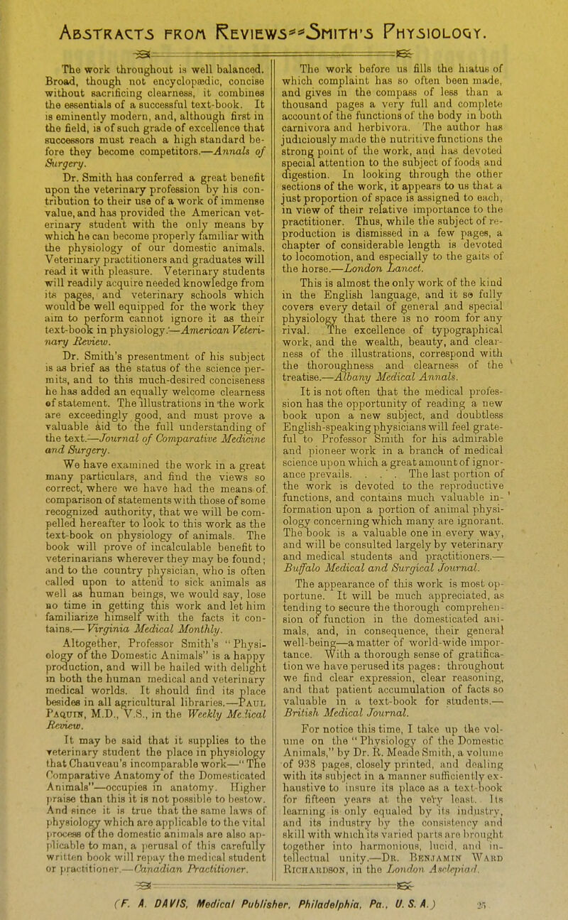 Ab5TRACT5 FKOn ReV1EW5*'*5m1TM'5 PhY510L0QY. ^^^^ — The work Ihronghout is well balanced. Broad, though not encyclopsedic, concise without sacrificing clearness, it combines the essentials of a successful text-book. It is eminently modern, and, although first in the field, is of such grade of excellence that successors must reach a high standard be- fore they become competitors.—Aimals of Surgeri/. Dr. Smith has conferred a great benefit upon the veterinary profession by his con- tribution to their use of a work of immense value, and has provided the American vet- erinary student with the only means by which he can become properly mmiliar with the physiology of our domestic animals. Veterinary practitioners and graduates will read it with pleasure. Veterinary students will readily acquire needed knowledge from it« pages, and veterinary schools which would be well equipped for the work they aim to perform cannot ignore it as their text-book in physiology.^—American Veteri- nary Meview. Dr. Smith's presentment of his subject is aa brief as the status of the science per- mits, and to this much-desired conciseness he has added an equally welcome clearness of statement. The illustrations in the work are exceedingly good, and must prove a valuable k\d to the full understanding of tlie text.—Journal of Comparative Medicine and Surgery. We have examined the work in a great many particulars, and find the views so correct, where we have had the means of comparison of statements with those of some recognized authority, that we will be com- pelled hereafter to look to this work as the text-book on physiology of animals. The book will prove of incalculable benefit to veterinarians wherever they may be found; and to the country physician, who is often called upon to attend to sick animals as well as numan beings, we would say, lose no time in getting this work and let him familiarize himself with the facts it con- tains.— Virginia Medical Monthly. Altogether, Professor Smith's  Physi- ology of the Domestic Animals is a happy production, and will be hailed with delight in both the human medical and veterinary medical worlds. It should find its place besides in all agricultural libraries.—Paul PAftunr, M.D., V.S., in the Weekly Me lical Jteview. It may be said that it supplies to the veterinary student the place in physiology that Chauvcau's incomparable work— The Comparative Anatomy of the Domesticated Animals—occupies in anatomy. Higher ])rai8e than this it is not possible to bestow. And since it is true that the same laws of physiology which are applicable to the vital firocefls of the domestic animals are also ap- plicable to man, a ])erusal of this carefully wril tf.n book will repay the medical student or })ractitioner.—Canadian Practitioner. 1^ The work before us fills the hiatus of which complaint has so often been made, and gives in the compass of less than a thousand pages a very full and complete account of the functions of the body in both carnivora and herbivora. The author has judiciously made the nutritive functions the strong point of the work, and haa devoted special attention to the subject of foods and digestion. In looking through the other sections of the work, it appears to us that a just proportion of space is assigned to each, in view of their relative importance to the practitioner. Thus, while the subject of re- production is dismissed in a few pages, a chapter of considerable length is devoted to locomotion, and especially to the gaits of the horse.—London Lancet. This is almost the only work of the kind in the English language, and it so fully covers every detail of general and special physioloQT that there is no room for any rival. The excellence of typographical work, and the wealth, beauty, and clear- ness of the illustrations, correspond with the thoroughness and clearness of the ' treatise.—Albany Medical Annals. It is not often that the medical profes- sion has the opportunity of reading a new book upon a new subject, and doubtless English-speaking physicians will feel grate- ful to Professor Smith for his admirable and pioneer work in a branch of medical science upon which a great amount of ignor- ance prevails. . .' . The last portion of the work is devoted to the reproductive functions, and contains much valuable in- ' formation upon a portion of animal physi- ology concerning which many are ignorant. The book is a valuable one in every way, and will be consulted largely by veterinary and medical students and practitioners.— Buffalo Medical and Surgical Journal. The appearance of this work is most op- portune. It will be much appreciated, as tending to secure the thorough comprehen- sion ot function in the domesticated ani- mals, and, in consequence, their general well-being—a matter of world-wide impor- tance. With a thorough sense of gratifica- tion we have perused its pages; throughout we find clear expression, clear reasoning, and that patient accumulation of facts so valuable in a text-book for students.— British Medical Journal. For notice this time, I take up the vol- ume on the  Physiology of the Domestic Animals, by Dr. R. Meade Smith, a volunie of 938 pages, closely printed, and dealing with its subject in a manner sufficiently ex- haustive to insure its place as a text-nook for fifteen years at the veVy least. Its learning is only equaled by its industry, and its industry hy the consistency and skill with which itii varied parts are brought together into harmonious, lucid, and in- tellectual unity.—Dr. Ben.iamin Ward Richardson, in the Lond,on. Asdcpiad. ~ —~ !6c-