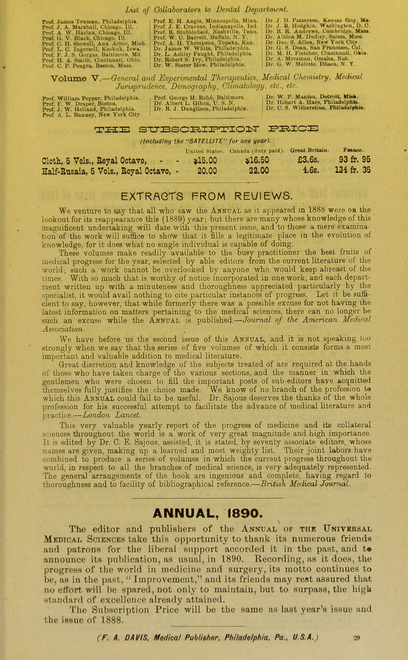 List of Collaborators to Dental Department. Prof. JaiutiB Trumau, Philadelphia. Prof. J. A. Marshall, Chiougu, 111. Prof. A. W. Uarlan. Chioagu, 111. Prof. G. V. Black, Chicago. 111. Prof. C. II. StowoU, Anu Arbor, Mioh. Prof. L. C. IngersoU, Kookiik, Iowa. Prof. F. J. S. liorga-s. Biiltiinovo. MU. Prof. H. A. Smith. Cincinuati, Ohio. Prof. C. P. Pangra, B«8Cou, Mass. Prof. E. H. Angle, Miniioiipolia, Minn. Prof. J. E. Cravens, luilianaiiolis, Ind. Prof. K. atubbk'lield, Nashville, Tenii. Prof. W. C. Barrett, Buffalo, N. Y. Prof. A. II. Thompson, Topeka, Kan. Dr. James W. White, Philadelphia. Dr. li. Ashley Faiight, Philadelphia. Dr. Robert S. Ivy, Philadelphia. Dr. W. Storor How, Philadelphia. Dr. J. I>. Patterson, Kikn»ui Clity, M*. Dr. J. B. Uodgkin, Washinjston. D. C. Dr. K. R. Andrews, Cambridge, Man. Dr. Albion M. Dudley, Salem, MaHS. Dr. Geo. 8. Allen, New York CiU. Dr. G. S. Dean, Son Francieoo, Cal. Dr. M. H. Fletcher, Ciuuinnuti, Ohi*. Dr. A. Morsman, Oiiialia, Nub. Dr. G. W. Melotto, Ithaca. N. Y. Volume V.—General and Experimental Therapeutics, Medical Chemistry, Medical Jurisprudence, Demography, Climatology, etc., etc. Prof. William Poppar, Philadelphia. Prof. F. W. Draper, Boston. Prof. J. W. Holland, Philadelphia. Prof. A. L. Rauney, New York City. Prof. George H. Roh6, Baltimore. Dr. Albert 1.,. Oihon, V. S. N. Dr. R. J. Dungllson, Philadelphia. Dr. W. P. Manton, Detroit. Ml»k. Dr. Hobart A. Hare, PhilndolphJa. Dr. C. S. Witherstine, Fbiladelpbia. the; sTJBsci^i^'T'ionsr ie'i^ice: (Including the SATELLITE for one year). United states. Canada (duty paid). Great Britain. Fnnoe. Cloth, 5 Vols., Royal Octavo, ■ - $15.00 $16.50 £3.6s. 93 £r. 95 Half-Rusaia, 5 Vols., Royal Octavo, - 20.00 22.00 4.6s. 124 fr. 35 EXTRACTS FROM REUIEWS. We venture to say that all who saw the Annual as it appeared in 1888 were on the lookout for its reappearance this (1889) year; but there are many whose knowledge of this magnificent undertaking will date with this present issue, and to those a mere examina- tion of the work will sufice to show that it fills a legitimate place in the evolution of knowledge, for it does what no single individual is capable of doing. These volumes make readily available to the busy practitioner the best fruits of medical progress for the year, selected by able editors from the current literature of the world; such a work cannot be overlooked by anyone who would keep abreast of the times. With so much that is worthy of notice incorporated in one work, and each depart- ment written up with a minuteness and thoroughness appreciated particularly by the specialist, it would avail nothing to cite particular instances of progress. Let it be suffi- cient to say, however, that while formerly there was a possible excuse for not having the latest information on matters pertaining to the medical sciences, there can no longer be such an excuse while the Annual is published.—Journal of the American Medical Association. We have before us the second issue of this Annual, and it is not speaking too strongly when we say that the series of five volumes of which it consists forms a most important and valuable addition to medical literature. Great discretion and knowledge of the subjects treated of are required at the hands of those who have taken charge ol the various sections, and the manner in which the gentlemen who were chosen to fill the important posts of sub-editors have acquitted themselves fully justifies the choice made. We know of no branch of the profession to which this Annual could fail to be useful. Dr. Sajous deserves the thanks of the whole profession for his successful attempt to facilitate the advance of medical literature and practice.—London Lancet. This very valuable yearly report of the progress of medicine and its collateral sciences throughout the world is a work of very great magnitude and high importance. It is edited by Dr. C. E. Sajous, assisted, it is stated, by seventy associate editors, whose names are given, making up a learned and most weighty list. Their joint labors have combined to produce a series of volumes in which the current progress throughout the world, in respect to all the branches of medical science, is very adequately represented. The general arrangements of the book are ingenious and complete, having regard to thoroughness and to facility of bibliographical reference.—British Medical Journal. ANNUAL, 1890. The editor and publishers of the Annual of the Universal Medical Sciences take this opportunity to thank its numerous friends and patrons for the liberal support accorded it in the past, and t« announce its publication, as usual, in 1890. Recording, as it does, the progress of the world in medicine and surgery, its motto continues to be, as in the past,  Improvement, and its friends may rest assured that no effort will be spared, not only to maintain, but to surpass, the high standard of excellence already attained. The Subscription Price will be the same as last year's issue and the issue of 1888.