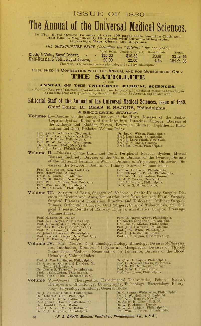 — — ISSUK OK — The Annnal of the Unfyersal Medical Sciences. In Five KoyiH (^tavo Volumes of over 600 pages each, bound In Cloth »■■<( Half-ltussia. MagniHcently Illustrated with'' ChromoTlthograX I'.ngiavlngs, Maps, Cliarts, and Diagrams. THE SUBSCRIPTION PRICE (including the Satellite for one yearj. _,,,_„, _ , United states. Ciiuadu (duty puicl). Great Britain. Franc*. Cloth, 5 Vols., Royal Octavo, - - $15.00 $16.50 £3.6s. 93 fr 95 . Half-Russia, 5 Vols., Royal Octavo, - 20.00 22.00 16s. 124 fr. 35 This work is bound in above styles only, and sold by subscription. Published in Connection with the Annual and for Subscribers Only THE —OF THK— ANNITAI, OK XHK rmVERSAI, MEDICAL SCIEIHCES. .\ Muiiihly Review of the most important articles upon the practical branches of medicine appearing in the medical press at lai-ge, edited by the Chief Editor of the Annual and an able staff. Editorial Staff of the Annual of the Uniyersal Medical Sciences, issue of 1889. Chief Editor, Dr. CHAS. E. SAJOUS, Philadelphia. jSlSSOCIjOlTE STAFIT'. Volume I.—Diaeaees of the Lungs, Diseases of the Heart, Diseases of the Gastro- Hepatic System, Diseases of the Intestines, Intestinal Entozoa, Diseases of the Kidneys and Bladder, Fevers, Fevers in Children, Diphtheria, Kheu- inatism and Gout, Diabetes, Volume Index. Prof. Jas. T. Whittaker, Cincinnati. Prof. A. L. Loomis, New York City. Prof E. T Bruen, Philadelphia. Prof. W. W. Johnston, Washington. Dr. L. Emmett Holt, New York. Prof. Jos. Leidy, Philadelphia. Volume n.—Diseases of the Brain and Cord, Peripheral Nervous System, Mental Diseases, Inebriety, Diseases of the Uterus, Diseases of the Ovaries, Diseases of the External Genitals in Women, Diseases of Pregnancy, Obstetrics, Dis- eases of the Newborn, Dietetics of Infancy, Growth, Volume Index. Prof. E. C. Seguin, New York City. Prof Henry Hun, Albany. Dr. E. N. Krush, Philadelphia. Dr. W. R. Birdsall, New York. Prof. Paul F. Munde, New York City. Prof. Wm. Goodell, Philadelphia. Dr. W. C. Goodell, Philadelphia. Volume III.—Surgery of Brain, Surgery of Abdomen, Genito-Urinary Surgery, Dis- eases of Rectum and Anus, Amputation and Resection and Plastic Surgery, Surgical Diseases of Circulation, Fracture and Dislocation, Military Surger3^ Tumors, Orthopaedic Surgery, Oral Surgery, Surgical Tuberculosis, etc.. Sur- gical Diseases, Results of Railway Injuries, Ansesthetics, Surgical Dressings, Volume Index. * Dr. Jas. C. Wilson, Philadelphia. Prof. Louis Starr, Philadelphia. Prof. J. Lewis Smith, New York. Prof N. S. Davis, Chicago. Prof. Jas. Tyson, Philadelphia. Prof W. H. Parish, Philadelphia. Prof. Theophilus Parvin, Philadelphia. Prof. Wm. L. Richardson, Boston. Dr. A. F. Currier, New York. Prof Louis Starr, Philadelphia Dr. Chas. S. Minot, Boston. Prof. N. Senn, Milwaukee. Prof. E. L. Keyes, New York City. Prof. J. Ewing Mears, Philadelphia. Dr. Chas. B. Kelsey, New York City. Prof, P. S. Conner, Cincinnati. Dr. John H. Packard, Philadelphia. Prof. Lewis A. Stimson, New York City. Dr. J. M. Barton, Philadelphia. Prof. D. Hayes Agnew, Philadelphia. Dr. Morris Longstreth, Philadelphia. Dr. Thos. G. Morton, Philadelphia. Prof. J. E. Garretson, Philadelphia. Prof. J. W. White, Philadelphia. Prof. C. Johnston, Baltimore. Prof. E. C. Seguin, New York City. Volume IV.—Skin Diseases, Ophthalmology, Otology, Rhinology, Diseases of Pharynx, etc.. Intubation, Diseases of Larynx and (Esophagus, Diseases of Thyroid Gland, Legal Medicine, Examination for Insurance, Diseases of the Blood, Urinalysis, Volume Index. Prof. A. Van Harlingeii, Philadelphia. Dr. Cha.s. A. Oliver and Dr. Geo. M. Gould, Philadelphia, Dr. Charles S. Tumijull, Philadelphia. Prof J. Soils Cohen, Philadelphia. Prof. John Guiteras, Charleston, S. C. Dr. Chas. E. SajoiLs, Philadelphia. Prof. D, Bryson Delavan, New York. Prof R. Fletcher Ingals, Chicago, Prof. F. W, Draper. Boston, Prof. Jas. Tyson, Philadelphia. Volume V.—General Therapeutics, Experimental Therapeutics, Poisons, Electric Therapeutics, Climatology, Dermography, Technology, Barteriology, Embry- ology, Physiology, Anatomy, General Index. Dr. C. Sumner Witliersiine, Philadelphia. Prof. J. W. Holland, Philadelphia. Prof. A L. Ranney, New York. Dr. Albert H, Gihon, I). S. N. T)r. J. P. Crozer Griffith, Philadelphia, Dr, Hobart A. Hare, Philadelphia. Prof Geo, H. Rohe, Baltimore. Prof John B. Hamilton, Washington. Dr. Harold C, Ernst, Boston. Prof, H. Newell Martin, Baltimore, Dr, R. J. Dunglison, Philadelphia. Dr. W. P. Manion, Detroit. Dr. W, X. Sudduth, Philadelphia. Prof. Wni.T. Forbes, Philadelphia.