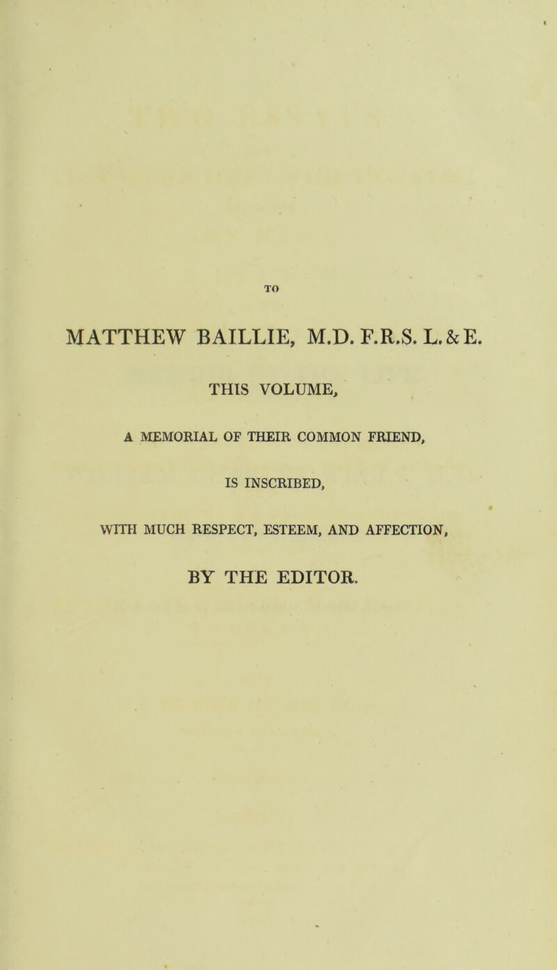 TO MATTHEW BAILLIE, M.D. F.R.S. L.&E. THIS VOLUME, A MEMORIAL OF THEIR COMMON FRIEND, IS INSCRIBED, WITH MUCH RESPECT, ESTEEM, AND AFFECTION, BY THE EDITOR.