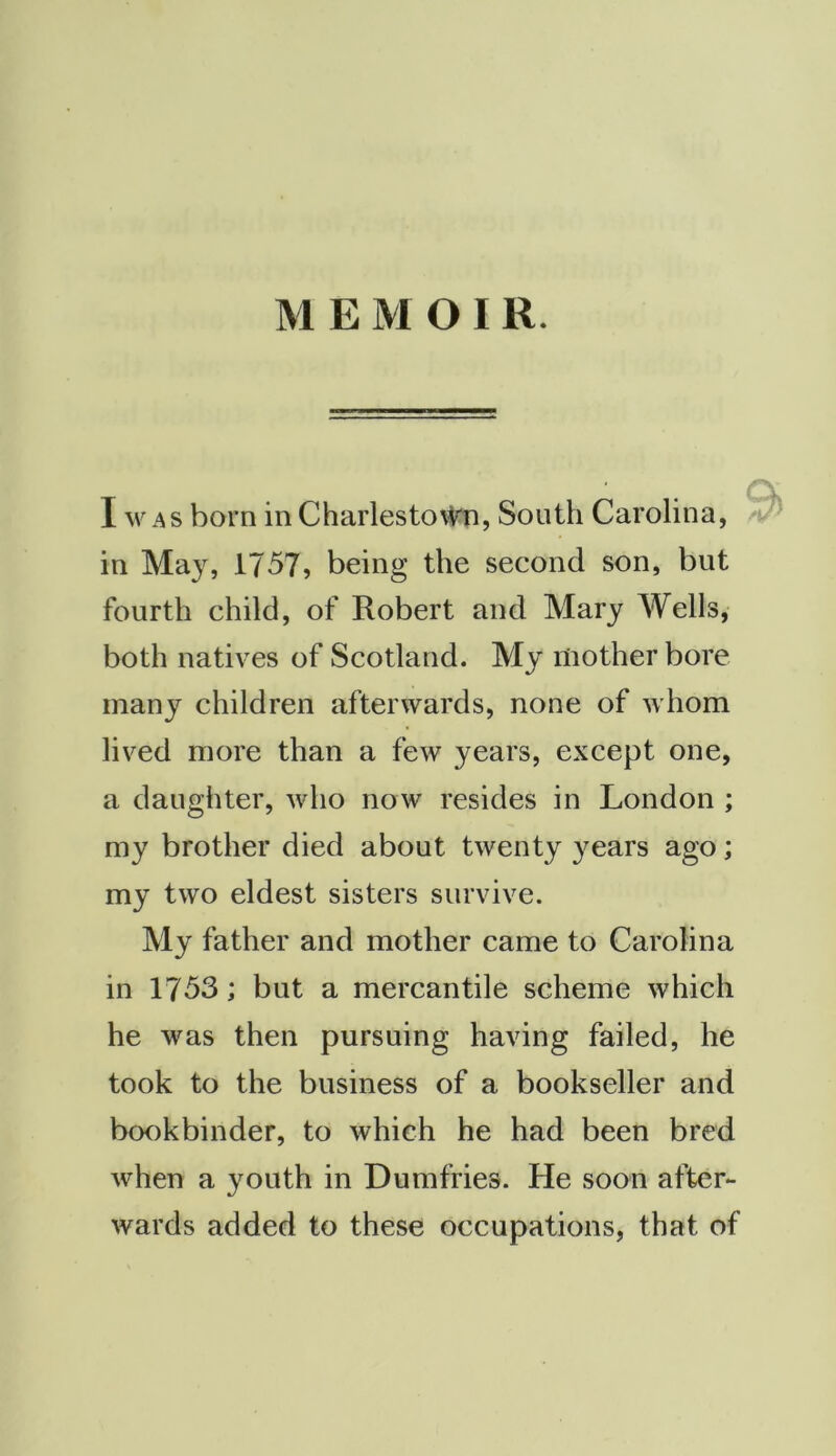 MEMOIR. I w AS born in Charlesto\Vn, South Carolina, in May, 1757, being the second son, but fourth child, of Robert and Mary Wells, both natives of Scotland. My mother bore many children afterwards, none of whom lived more than a few years, except one, a daughter, who now resides in London ; my brother died about twenty years ago; my two eldest sisters survive. My father and mother came to Carolina in 1753; but a mercantile scheme which he was then pursuing having failed, he took to the business of a bookseller and bookbinder, to which he had been bred when a youth in Dumfries. He soon after- wards added to these occupations, that of