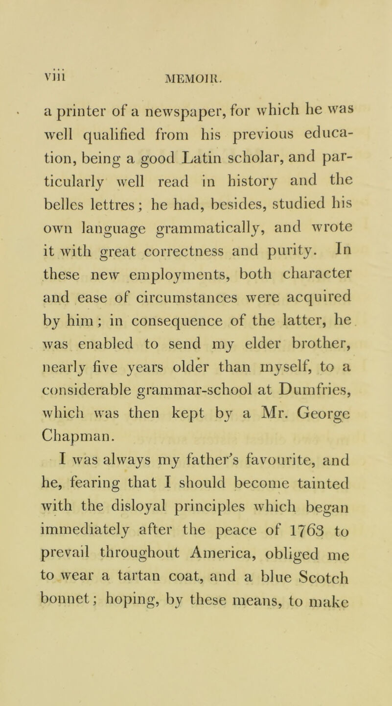 a printer of a newspaper, for which he was wxll qualified from his previous educa- tion, being a good Latin scholar, and par- ticularly well read in history and the belles lettres; he had, besides, studied his own language grammatically, and wrote it with great correctness and purity. In these new employments, both character and ease of circumstances were acquired by him; in consequenee of the latter, he was enabled to send my elder brother, nearly five years older than myself, to a considerable grammar-school at Dumfries, which was then kept by a Mr. George Chapman. I was always my father^s favourite, and he, fearing that I should become tainted with the disloyal principles which began immediately after the peace of 1763 to prevail throughout America, obliged me to wear a tartan coat, and a blue Scotch bonnet; hoping, by these means, to make