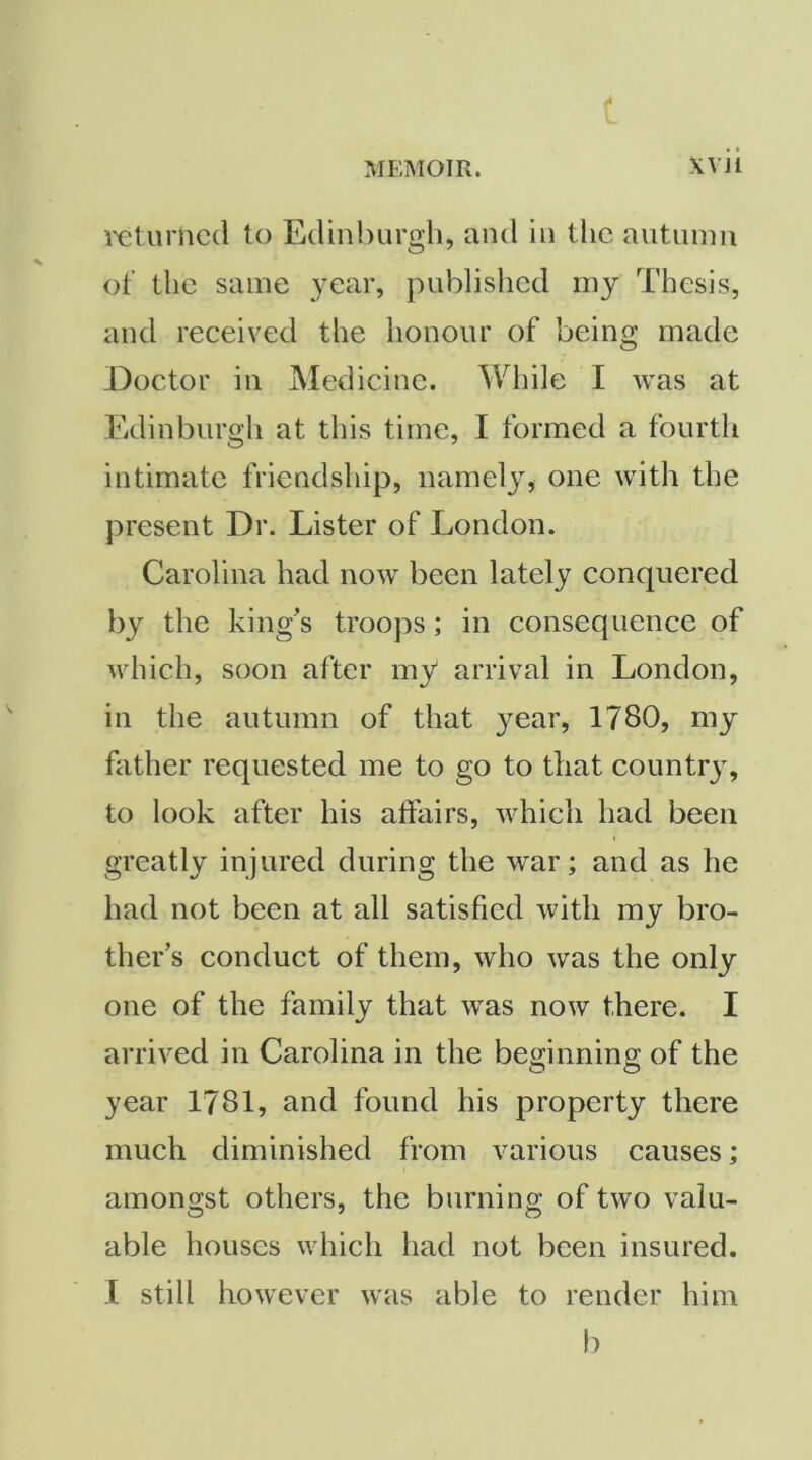 ix;turnc(l to Edinburgh, and in the autumn of the same year, published my Thesis, and received the honour of being made Doctor in Medicine. While I was at Edinburgh at this time, I formed a fourth intimate friendship, namely, one with the present Dr. Lister of London. Carolina had now been lately conquered by the king’s troops; in consequence of which, soon after my arrival in London, in the autumn of that year, 1780, my father requested me to go to that country, to look after his affairs, which had been greatly injured during the war; and as he had not been at all satisfied with my bro- ther’s conduct of them, who was the only one of the family that was now there. I arrived in Carolina in the bemnning of the year 1781, and found his property there much diminished from various causes; amongst others, the burning of two valu- able houses which had not been insured. I still however was able to render him b