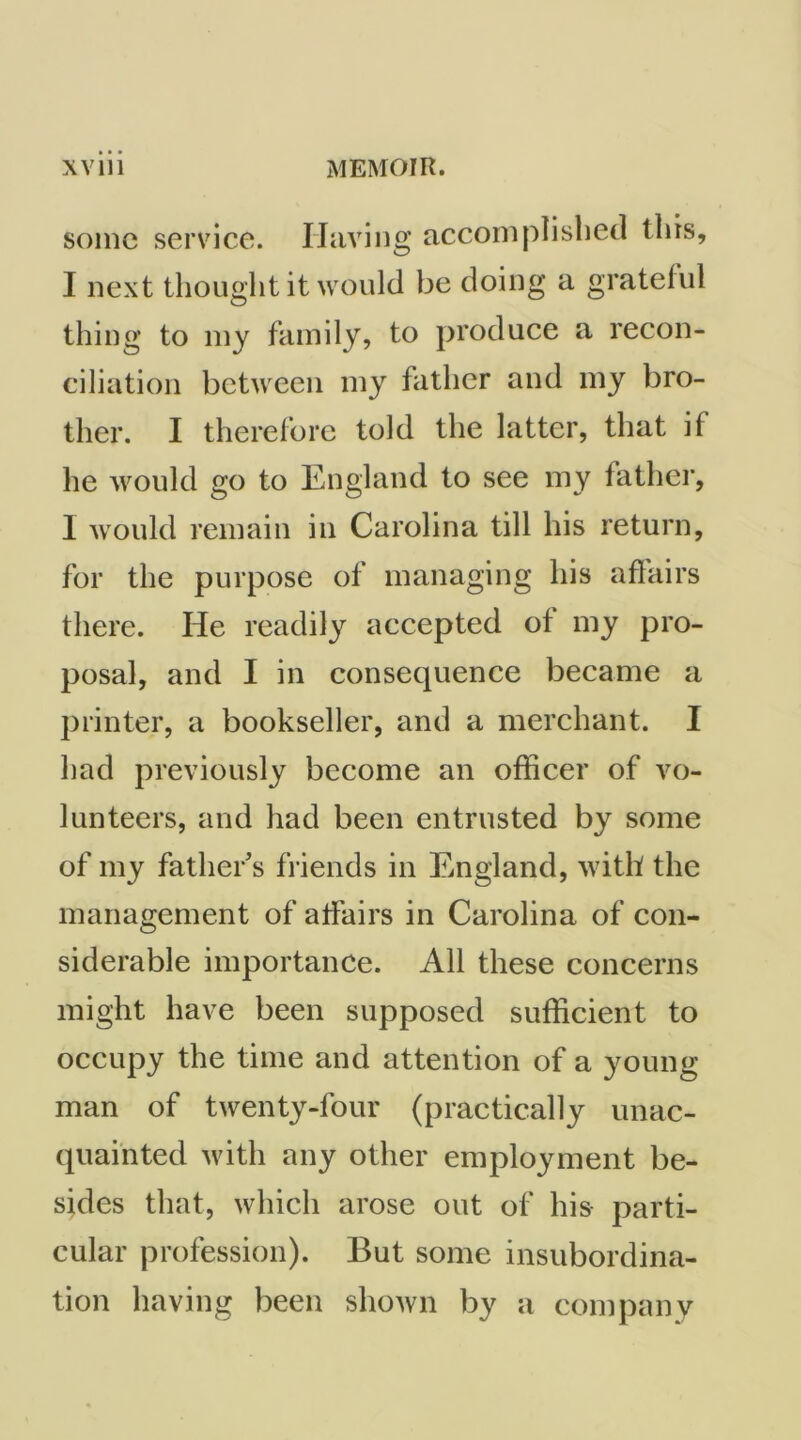 some service. Having accomplished this, I next thought it would be doing a grateful thing to my family, to produce a recon- ciliation between my father and my bro- ther. I therefore told the latter, that if he would go to England to see my fatlier, I would remain in Carolina till his return, for the purpose of managing his affairs there. He readily accepted of my pro- posal, and I in consequence became a printer, a bookseller, and a merchant. I had previously become an officer of vo- lunteers, and had been entrusted by some of my father’s fi iends in England, with the management of affairs in Carolina of con- siderable importance. All these concerns might have been supposed sufficient to occupy the time and attention of a young man of twenty-four (practically unac- quainted with any other employment be- sides that, which arose out of his parti- cular profession). But some insubordina- tion having been shown by a company