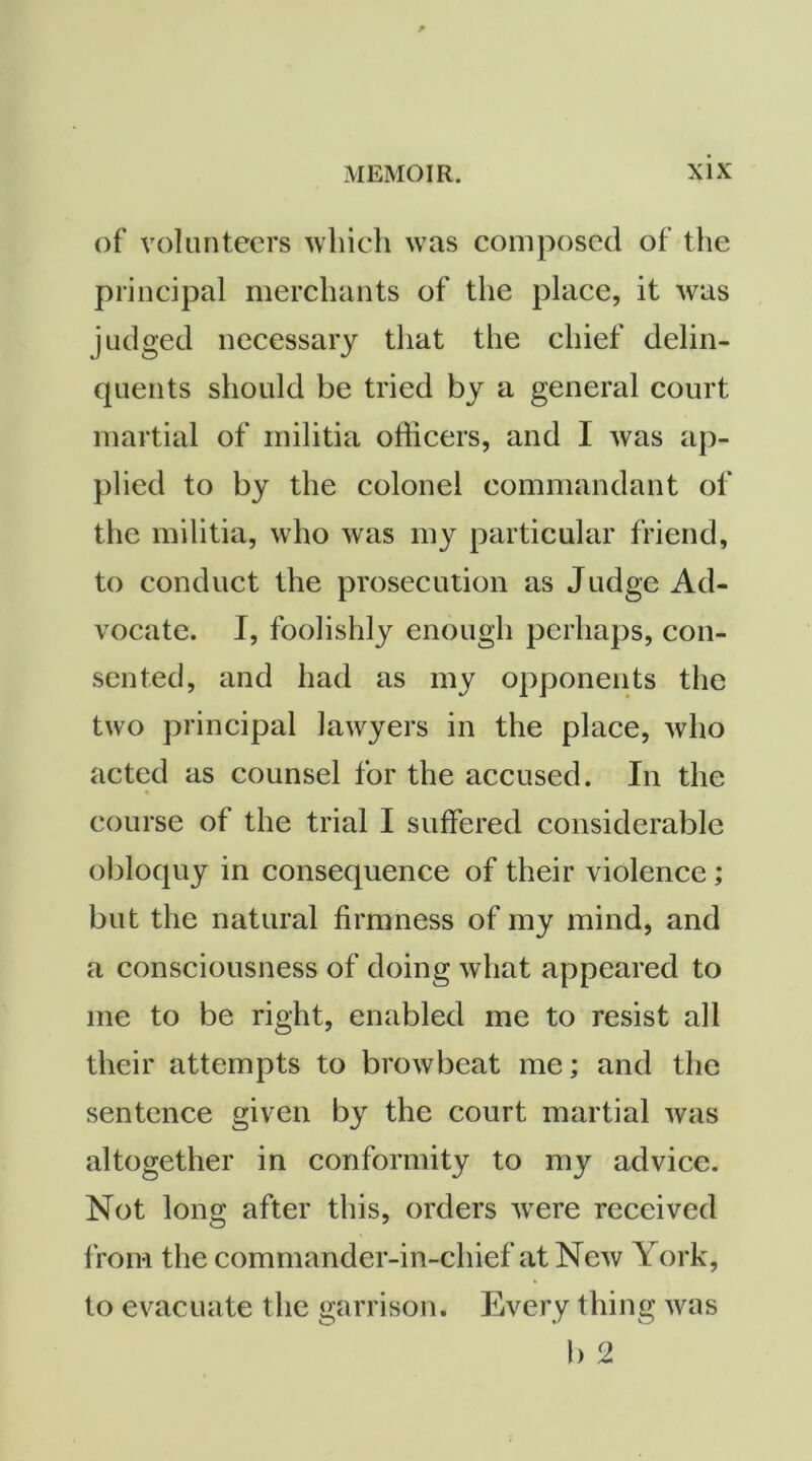 of volunteers which was composed of the principal merchants of the place, it was judged necessary that the chief delin- quents should be tried by a general court martial of militia officers, and I was ap- plied to by the colonel commandant of the militia, who was my particular friend, to conduct the prosecution as Judge Ad- vocate. I, foolishly enough perhaps, con- sented, and had as my opponents the two principal lawyers in the place, who acted as counsel for the accused. In the course of the trial I suffered considerable obloquy in consequence of their violence; but the natural firmness of my mind, and a consciousness of doing what appeared to me to be right, enabled me to resist all their attempts to browbeat me; and the sentence given by the court martial was altogether in conformity to my advice. Not long after this, orders tvere received from the commander-in-chief at New York, to evacuate the garrison. Every thing was b 2