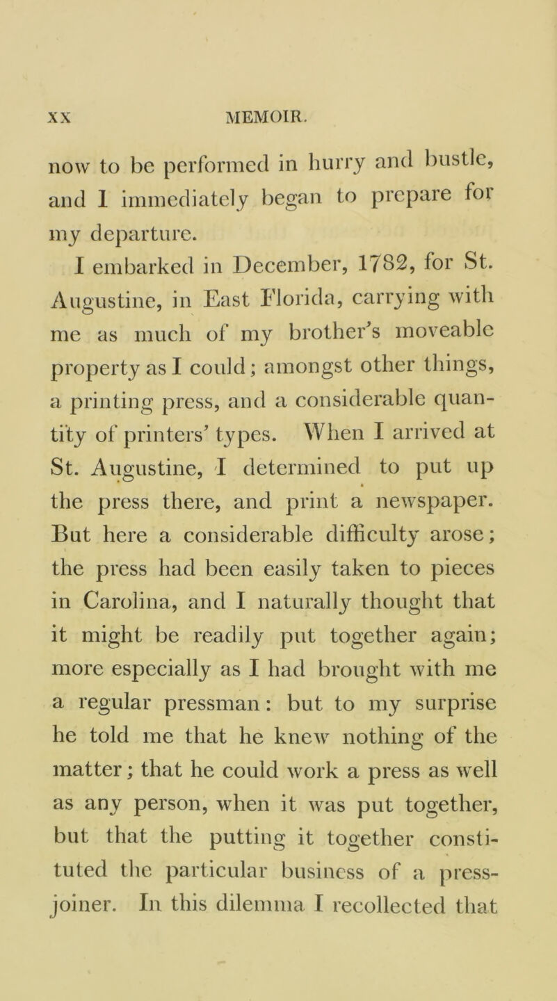 now to be performed in hurry and bustle, and 1 immediately began to prepare foi my departure. I embarked in December, 1782, for St. Augustine, in East Florida, carrying with me as much of my brother's moveable property as I could; amongst other things, a printing press, and a considerable quan- tity of printers’ types. When I arrived at St. Augustine, I determined to put up ft the press there, and print a newspaper. But here a considerable difficulty arose; the press had been easily taken to pieces in Carolina, and I naturallj^ thought that it might be readily put together again; more especially as I had brought with me a regular pressman: but to my surprise he told me that he knew nothing of the matter; that he could work a press as well as any person, when it was put together, but that the putting it together consti- tuted the particular business of a press- joiner. In this dilemma. I recollected that