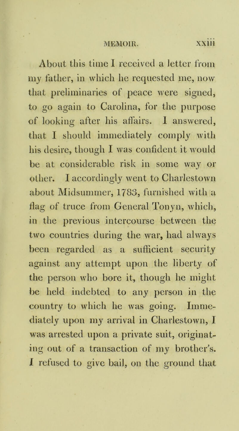 About this time 1 received a letter from my father, in which he requested me, now that preliminaries of peace were signed, to go again to Carolina, for the purpose of looking after his affairs. 1 answered, that I should immediately comply with his desire, though I was confident it would be at considerable risk in some way or other. I accordingly went to Charlestown about Midsummer, 1783, furnished with a flag of truce from General Tonyn, which, in the previous intercourse between the two countries during the war, had always been regarded as a sufficient security against any attempt upon the liberty of the person who bore it, though he might be held indebted to any person in the country to which he was going. Imme- diately upon my arrival in Charlestown, I was arrested upon a private suit, originat- ing out of a transaction of my brother's. 1 refused to give bail, on the ground that