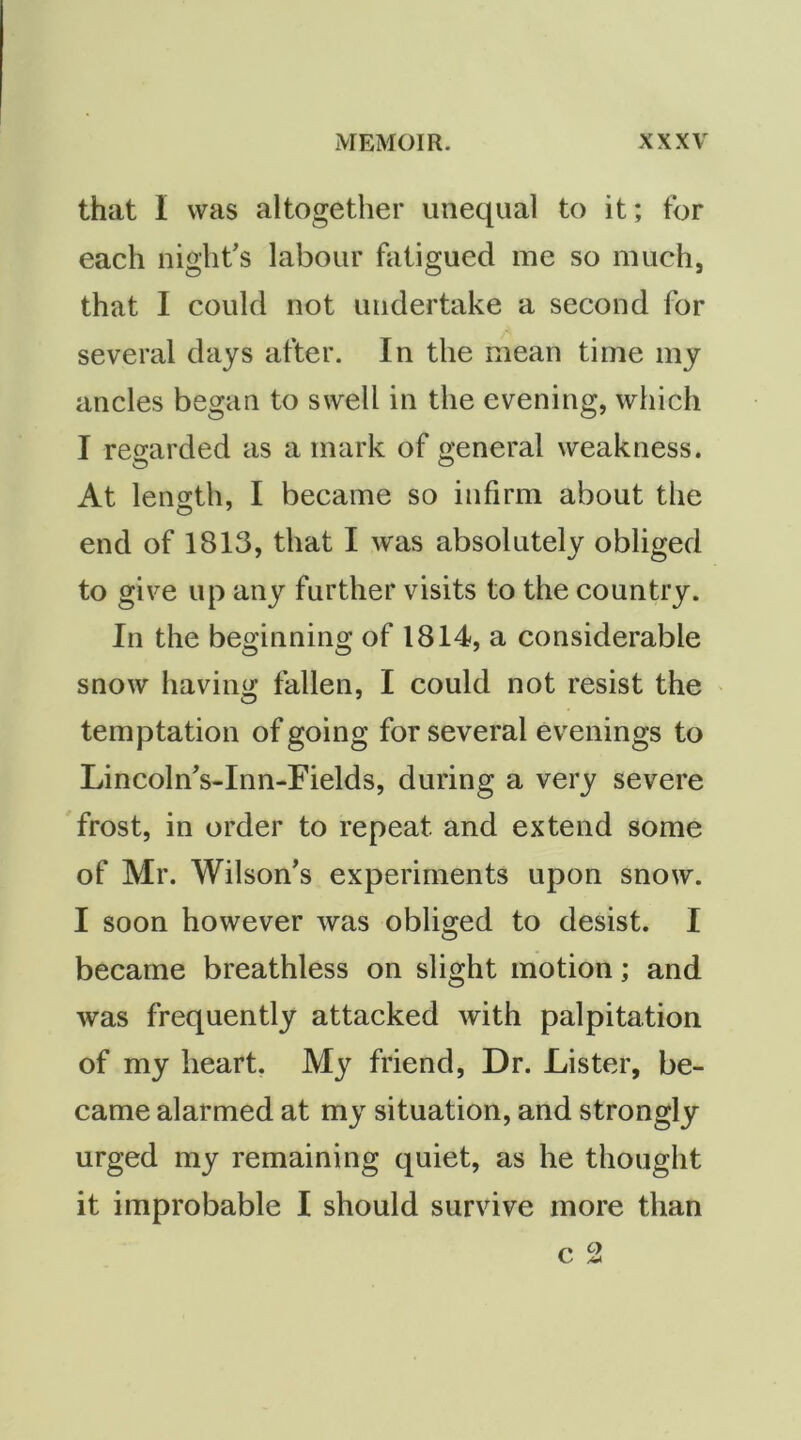 that I was altogether unequal to it; for each night's labour fatigued me so much, that I could not undertake a second for several days after. In the mean time my ancles began to swell in the evening, which I regarded as a mark of general weakness. At length, I became so infirm about the end of 1813, that I was absolutely obliged to give up any further visits to the country. In the beginning of 1814, a considerable snow having fallen, I could not resist the temptation of going for several evenings to Lincoln's-Inn-Fields, during a very severe frost, in order to repeat and extend some of Mr. Wilson’s experiments upon snow. I soon however was obliged to desist. I became breathless on slight motion; and was frequently attacked with palpitation of my heart, friend. Dr. Lister, be- came alarmed at my situation, and strongly urged my remaining quiet, as he thought it improbable I should survive more than