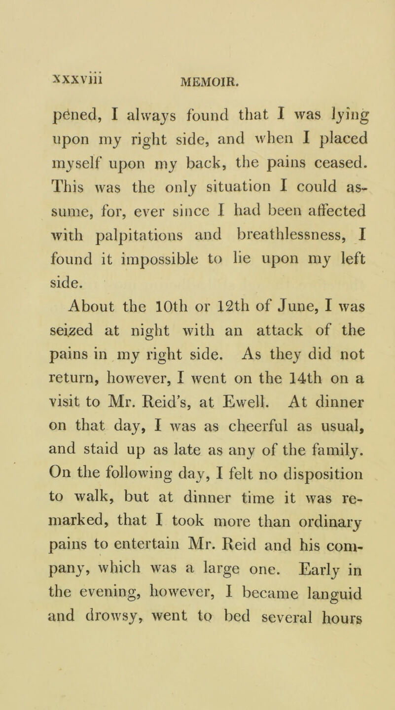 p^ned, I always found that I was lying upon my right side, and when I placed myself upon my back, the pains ceased. This was the only situation I could as- sume, for, ever since I had been affected with palpitations and breathlessness, I found it impossible to lie upon my left side. About the 10th or 12th of June, I was seized at night with an attack of the pains in my right side. As they did not return, however, I went on the 14th on a visit to Mr. Reid’s, at Ewell. At dinner on that day, I was as cheerful as usual, and staid up as late as any of the family. On the following day, I felt no disposition to walk, but at dinner time it was re- marked, that I took more than ordinary pains to entertain Mr. Reid and his com- pany, which was a large one. Early in the evening, however, 1 became languid and drowsy, went to bed several hours