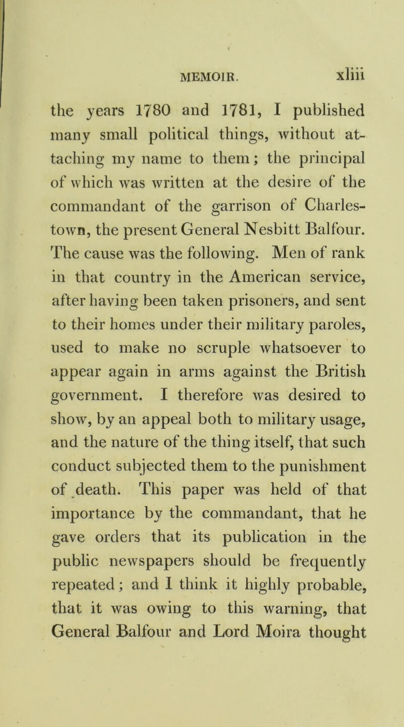 the years 1780 and 1781, I published many small political things, without at- taching my name to them; the principal of which was written at the desire of the commandant of the garrison of Charles- town, the present General Nesbitt Balfour. The cause was the following. Men of rank in that country in the American service, after having been taken prisoners, and sent to their homes under their military paroles, used to make no scruple whatsoever to appear again in arms against the British government. I therefore was desired to show, by an appeal both to military usage, and the nature of the thing itself, that such conduct subjected them to the punishment of death. This paper was held of that importance by the commandant, that he gave orders that its publication in the public newspapers should be frequently repeated; and I think it highly probable, that it was owing to this warning, that General Balfour and Lord Moira thought