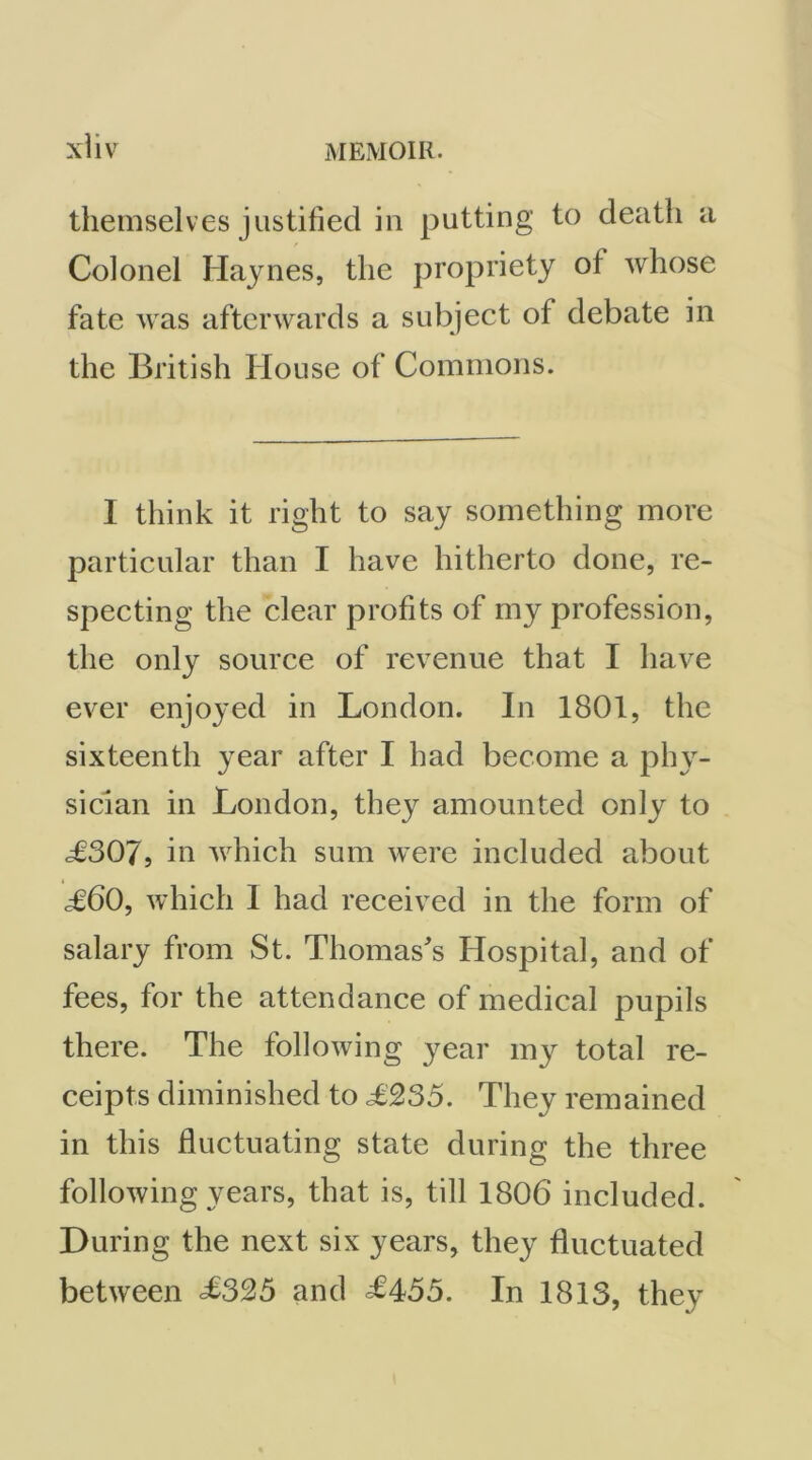 xiiv themselves justified in putting to death a Colonel Haynes, the propriety of whose fate was afterwards a subject of debate in the British House of Commons. I think it right to say something more particular than I have hitherto done, re- specting the clear profits of my profession, the only source of revenue that I have ever enjoyed in London. In 1801, the sixteenth year after I had become a phy- sician in London, they amounted only to c£307, in which sum were included about j60, which I had received in the form of salary from St. Thomas's Hospital, and of fees, for the attendance of medical pupils there. The following year my total re- ceipts diminished to L235. They remained in this fluctuating state during the three following years, that is, till 1806 included. During the next six years, they fluctuated between ^325 and ^453. In 1813, they