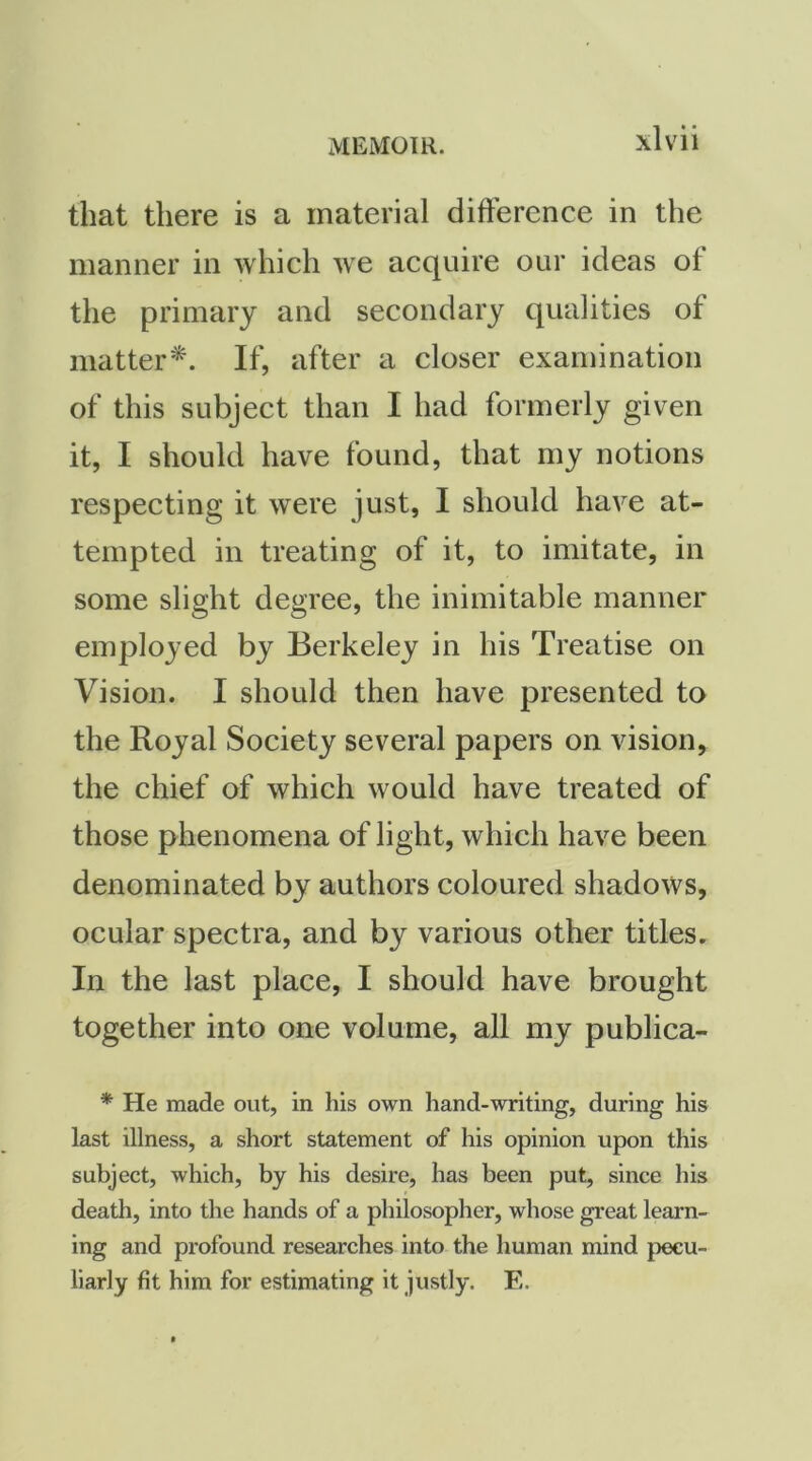 that there is a material difference in the manner in which we acquire our ideas of the primary and secondary qualities of matter*. If, after a closer examination of this subject than I had formerly given it, I should have found, that my notions respecting it were just, I should have at- tempted in treating of it, to imitate, in some slight degree, the inimitable manner employed by Berkeley in his Treatise on Vision. I should then have presented to the Royal Society several papers on vision, the chief of which would have treated of those phenomena of light, which have been denominated by authors coloured shadows, ocular spectra, and by various other titles. In the last place, I should have brought together into one volume, all my publica- * He made out, in his own hand-writing, during his last illness, a short statement of his opinion upon this subject, which, by his desire, has been put, since his death, into the hands of a philosopher, whose great learn- ing and profound researches into the human mind pecu- liarly fit him for estimating it justly. E.