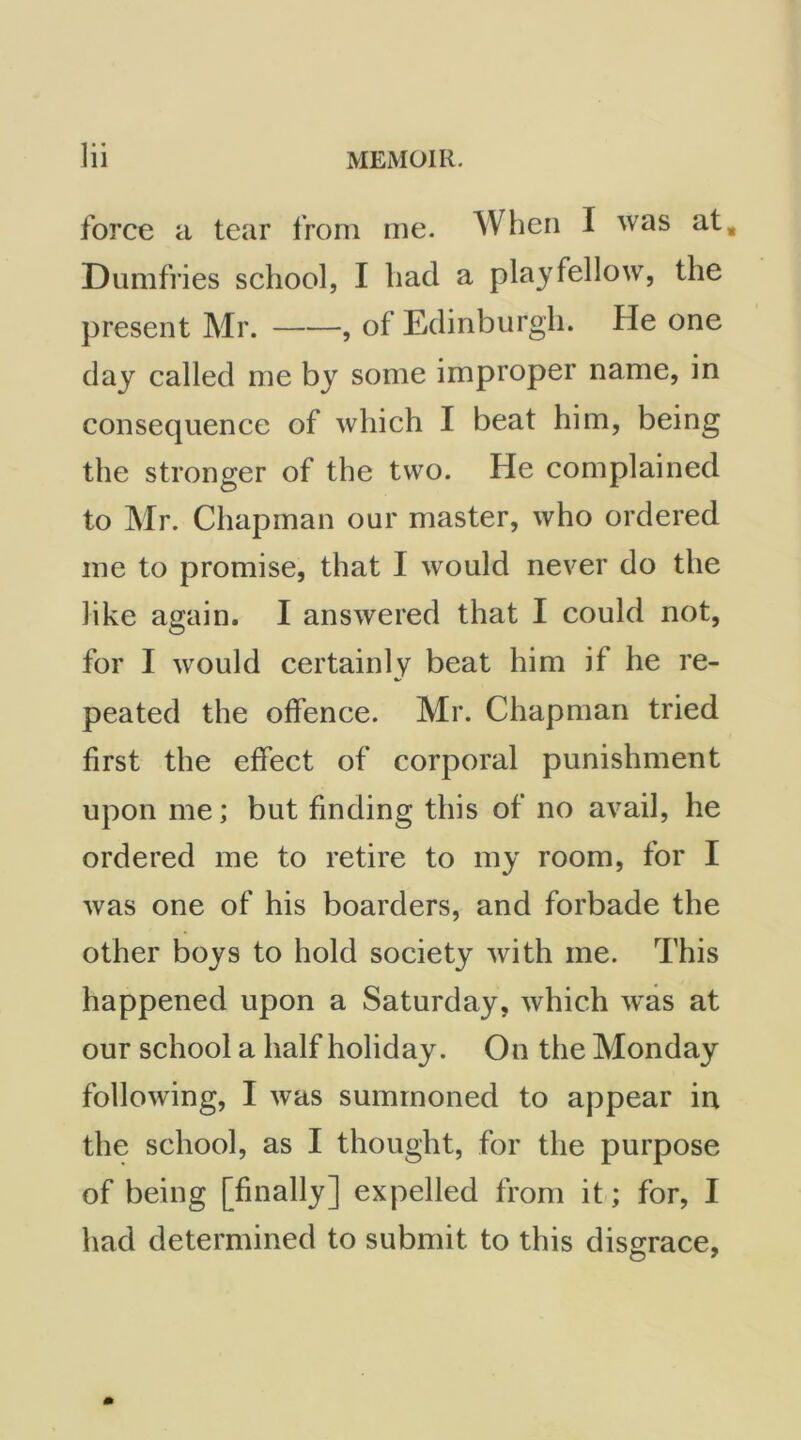 force a tear from me. When I was at, Dumfries school, I had a playfellow, the present Mr. , of Edinburgh. He one day called me by some improper name, in consequence of which I beat him, being the stronger of the two. He complained to Mr. Chapman our master, who ordered me to promise, that I would never do the like again. I answered that I could not, for I would certainly beat him if he re- peated the offence. Mr. Chapman tried first the effect of corporal punishment upon me; but finding this of no avail, he ordered me to retire to my room, for I was one of his boarders, and forbade the other boys to hold society with me. This happened upon a Saturday, which was at our school a half holiday. On the Monday following, I was summoned to appear in the school, as I thought, for the purpose of being [finally] expelled from it; for, I had determined to submit to this disgrace,