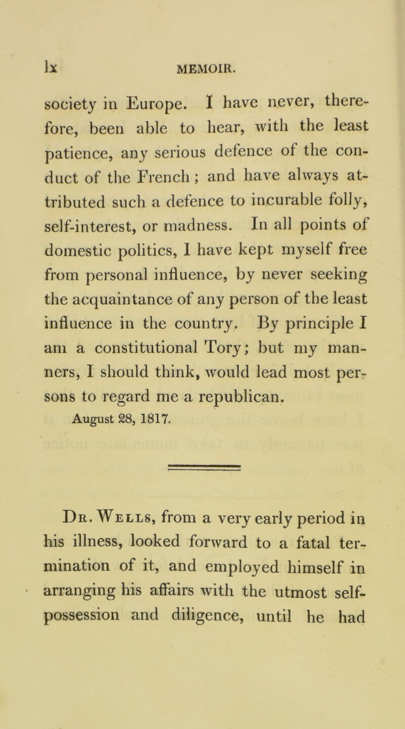 society in Europe. I have never, there- fore, been able to hear, with the least patience, any serious defence of the con- duct of the French; and have always at- tributed such a defence to incurable folly, self-interest, or madness. In all points of domestic politics, I have kept myself free from personal influence, by never seeking the acquaintance of any person of the least influence in the country. By principle I am a constitutional Tory; but my man- ners, I should think, would lead most per- sons to regard me a republican. August 28, 1817. Dr. Wells, from a very early period in his illness, looked forward to a fatal ter- mination of it, and employed himself in arranging his affairs with the utmost self- possession and diligence, until he had