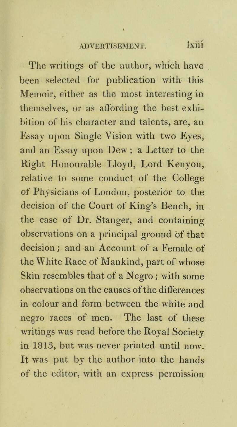 The writings of the author, which have been selected for publication with this Memoir, either as the most interesting in themselves, or as affording the best exhi- bition of his character and talents, are, an Essay upon Single Vision with two Eyes, and an Essay upon Dew; a Letter to the Right Honourable Lloyd, Lord Kenyon, relative to some conduct of the College of Physicians of London, posterior to the decision of the Court of King^s Bench, in the case of Dr. Stanger, and containing observations on a principal ground of that decision; and an Account of a Female of the White Race of Mankind, part of whose Skin resembles that of a Negro; with some observations on the causes of the differences in colour and form between the white and negro races of men. The last of these writings was read before the Royal Society in 1813, but was never printed until now. It was put by the author into the hands of the editor, with an express permission