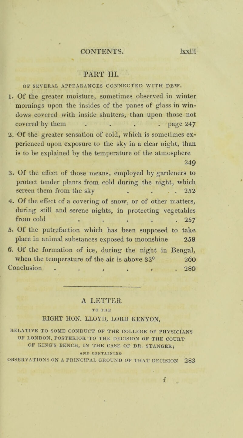 PART III. OF SEVERAL APPEARANCES CONNECTED WITH DEW. 1. Of the greater moisture, sometimes observed in winter mornings upon the insides of the panes of glass in win- dows covered with inside shutters, than upon those not covered by them .... page 247 2. Of the greater sensation of cold, which is sometimes ex- perienced upon exposure to the sky in a clear night, than is to be explained by the temperature of the atmosphere 249 3. Of the effect of those means, employed by gardeners to protect tender plants from cold during the night, which screen them from the sky . ... 252 4. Of the effect of a covering of snow, or of other matters, during still and serene nights, in protecting vegetables from cold ..... 25/ 5. Of the putrefaction which has been supposed to take place in animal substances exposed to moonshine 258 6. Of the formation of ice, during the night in Bengal, when the temperature of the air is above 32° 260 Conclusion ...... 280 A LETTER TO THE RIGHT HON. LLOYD, LORD KENYON, RELATIVE TO SOME CONDUCT OF THE COLLEGE OF PHYSICIANS OF LONDON, POSTERIOR TO THE DECISION OF THE COURT OF KING’S BENCH, IN THE CASE OF DR. STANGER; AND CONTAINING OBSERVATIONS ON A PRINCIPAL GROUND OF THAT DECISION 283