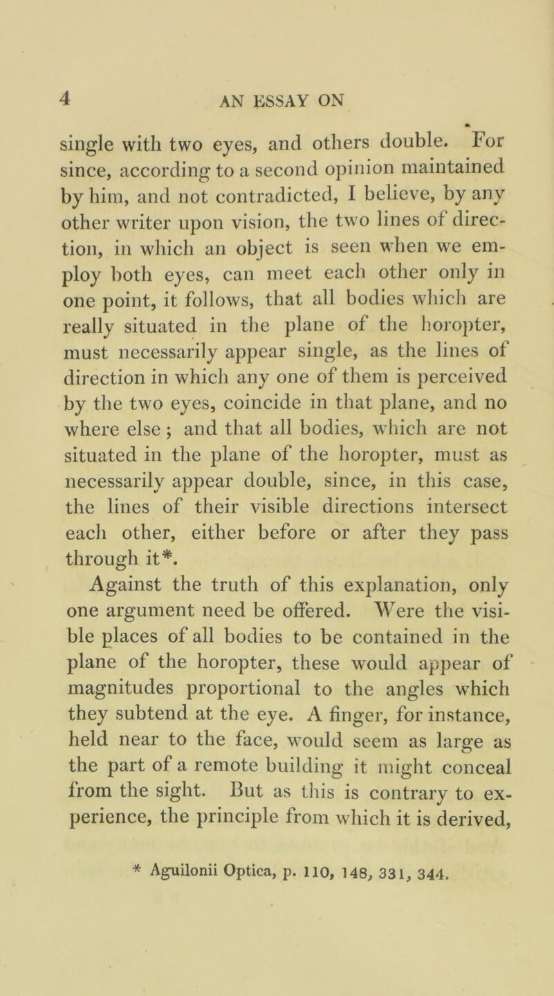 single with two eyes, and others double. For since, according to a second opinion maintained by him, and not contradicted, I believe, by any other writer upon vision, the two lines of direc- tion, in which an object is seen when we em- ploy both eyes, can meet each other only in one point, it follows, that all bodies which are really situated in the plane of the horopter, must necessarily appear single, as the lines of direction in which any one of them is perceived by the two eyes, coincide in that plane, and no where else; and that all bodies, which are not situated in the plane of the horopter, must as necessarily appear double, since, in this case, the lines of their visible directions intersect each other, either before or after they pass through it*. Against the truth of this explanation, only one argument need be offered. Were the visi- ble places of all bodies to be contained in the plane of the horopter, these would appear of magnitudes proportional to the angles which they subtend at the eye. A finger, for instance, held near to the face, would seem as large as the part of a remote building it might conceal from the sight. But as this is contrary to ex- perience, the principle from which it is derived. * Aguilonii Optica, p. lio, 148, 331, 344.