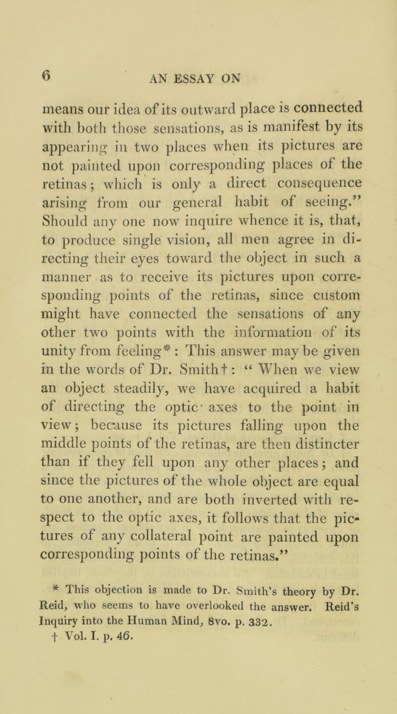 means our idea of its outward place is connected with both those sensations, as is manifest by its appearing' iu two places when its pictures are not painted upon corresponding places of the retinas; which is only a direct consequence arising from our general habit of seeing.” Should any one now inquire whence it is, that, to produce single vision, all men agree in di- recting their eyes toward the object in such a manner as to receive its pictures upon corre- sponding points of the retinas, since custom might have connected the sensations of any other two points with the information of its unity from feeling'^': This answer may be given in the words of Dr. Smith t: “ AVhen we view an object steadily, we have acquired a habit of directing the optic' axes to the point in view; because its pictures falling upon the middle points of the retinas, are then distincter than if they fell upon any other places; and since the pictures of tlie whole object are equal to one another, and are both inverted with re- spect to the optic axes, it follows that the pic- tures of any collateral point are painted upon corresponding points of the retinas.” * This objection is made to Dr. Smith’s theory by Dr. Reid, wlio seems to have overlooked the answer. Reid’s Inquiry into the Human Mind, 8vo. p, 332. f Vol. I. p. 46.