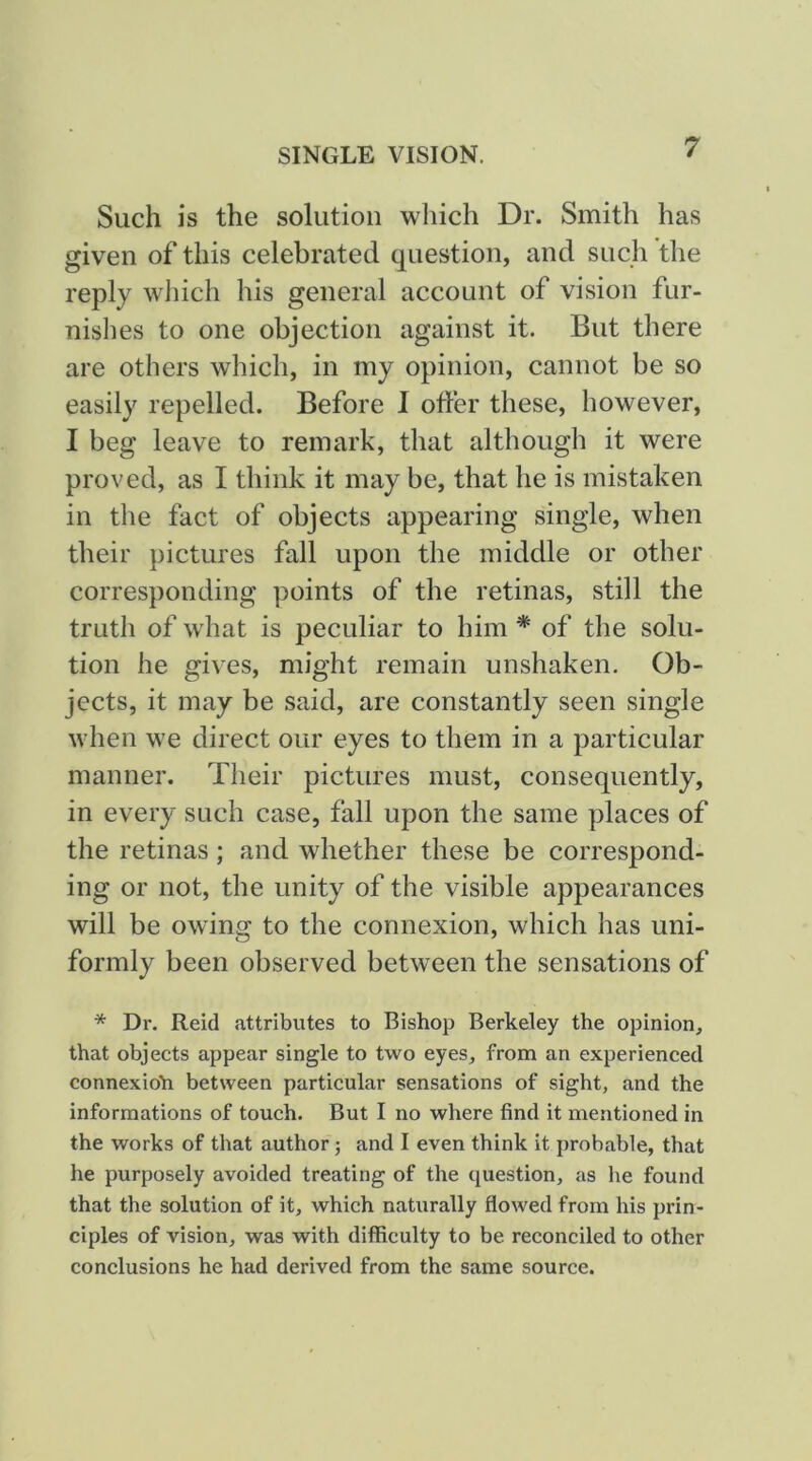 Such is the solution which Dr. Smith has given of this celebrated question, and such the reply wliich his general account of vision fur- nishes to one objection against it. But there are others which, in my opinion, cannot be so easily repelled. Before I offer these, however, I beg leave to remark, that although it were proved, as I think it may be, that he is mistaken in tlie fact of objects appearing single, when their pictures fall upon the middle or other corresponding points of the retinas, still the truth of what is peculiar to him * of the solu- tion he gives, might remain unshaken. Ob- jects, it may be said, are constantly seen single when we direct our eyes to them in a particular manner. Their pictures must, consequently, in every such case, fall upon the same places of the retinas; and whether these be correspond- ing or not, the unity of the visible appearances will be owing to the connexion, which has uni- formly been observed between the sensations of * Dr. Reid attributes to Bishop Berkeley the opinion, that objects appear single to two eyes, from an experienced connexion between particular sensations of sight, and the informations of touch. But I no where find it mentioned in the works of that author; and I even think it probable, that he purposely avoided treating of the question, as he found that the solution of it, which naturally flowed from his prin- ciples of vision, was with difficulty to be reconciled to other conclusions he had derived from the same source.