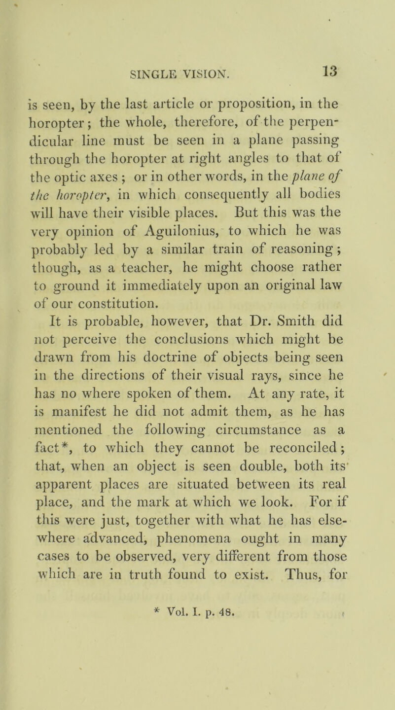 is seen, by the last article or proposition, in the horopter; the whole, therefore, of the perpen- dicular line must be seen in a plane passing through the horopter at right angles to that of the optic axes ; or in other words, in the plm^e of the horopter, in which consequently all bodies will have their visible places. But this was the very opinion of Aguilonius, to which he was probably led by a similar train of reasoning; though, as a teacher, he might choose rather to ground it immediately upon an original law of our constitution. It is probable, however, that Dr. Smith did not perceive the conclusions which might be drawn from his doctrine of objects being seen in the directions of their visual rays, since he has no where spoken of them. At any rate, it is manifest he did not admit them, as he has mentioned the following circumstance as a fact*, to which they cannot be reconciled; that, when an object is seen double, both its’ apparent places are situated between its real place, and the mark at which we look. For if this were just, together with what he has else- where a'dvanced, phenomena ought in many cases to be observed, very different from those which are in truth found to exist. Thus, for ^ Vol. 1. p. 48. f