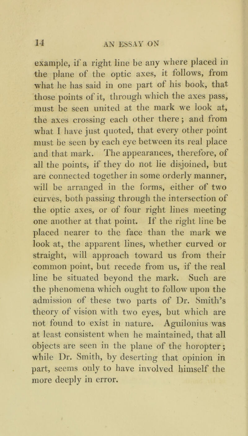 example, if a right line be any where placed in the plane of the optic axes, it follows, from what he has said in one part of his book, that those points of it, through which the axes pass, must be seen united at the mark we look at, the axes crossing each other there; and from what I have just quoted, that every otlier point must be seen by each eye between its real place and that mark. The appearances, therefore, of all the points, if they do not lie disjoined, but are connected together in some orderly manner, will be arranged in the forms, either of two curves, both passing through the intersection of the optic axes, or of four right lines meeting one another at that point. If the right line be placed nearer to the face than the mark we look at, the apparent lines, whether curved or straight, will approach toward us from their common point, but recede from us, if the real line be situated beyond the mark. Such are the phenomena which ought to follow upon the admission of these two parts of Dr. Smith’s theory of vision with two eyes, but which are not found to exist in nature. Aguilonius was at least consistent when he maintained, that all objects are seen in the plane of the horopter; while Dr. Smith, by deserting that opinion in part, seems only to have involved himself the more deeply in error.