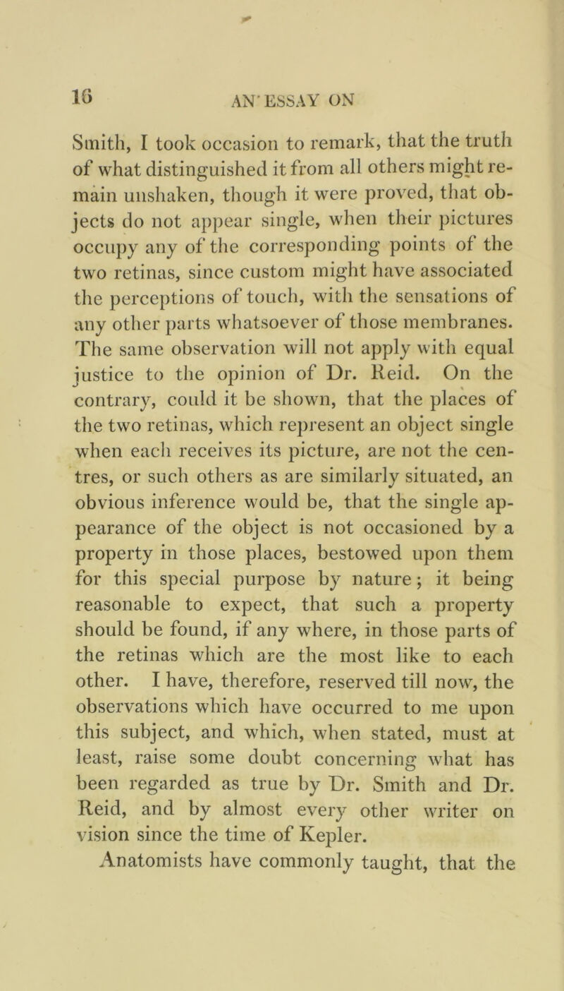 IG Smith, I took occasion to remark, that the truth of what distinguished it from all others might re- main unshaken, though it were proved, that ob- jects do not appear single, when their pictures occupy any of the corresponding points of the two retinas, since custom might have associated the perceptions of touch, with the sensations of any other parts whatsoever of those membranes. The same observation will not apply with equal justice to the opinion of Dr. Reid. On the contrary, could it be shown, that the places of the two retinas, which represent an object single when each receives its picture, are not the cen- tres, or such others as are similarly situated, an obvious inference would be, that the single ap- pearance of the object is not occasioned by a property in those places, bestowed upon them for this special purpose by nature; it being reasonable to expect, that such a property should be found, if any where, in those parts of the retinas which are the most like to each other. I have, therefore, reserved till now% the observations which have occurred to me upon this subject, and which, when stated, must at least, raise some doubt concerning what has been regarded as true by Dr. Smith and Dr. Reid, and by almost every other writer on vision since the time of Kepler. Anatomists have commonly taught, that the