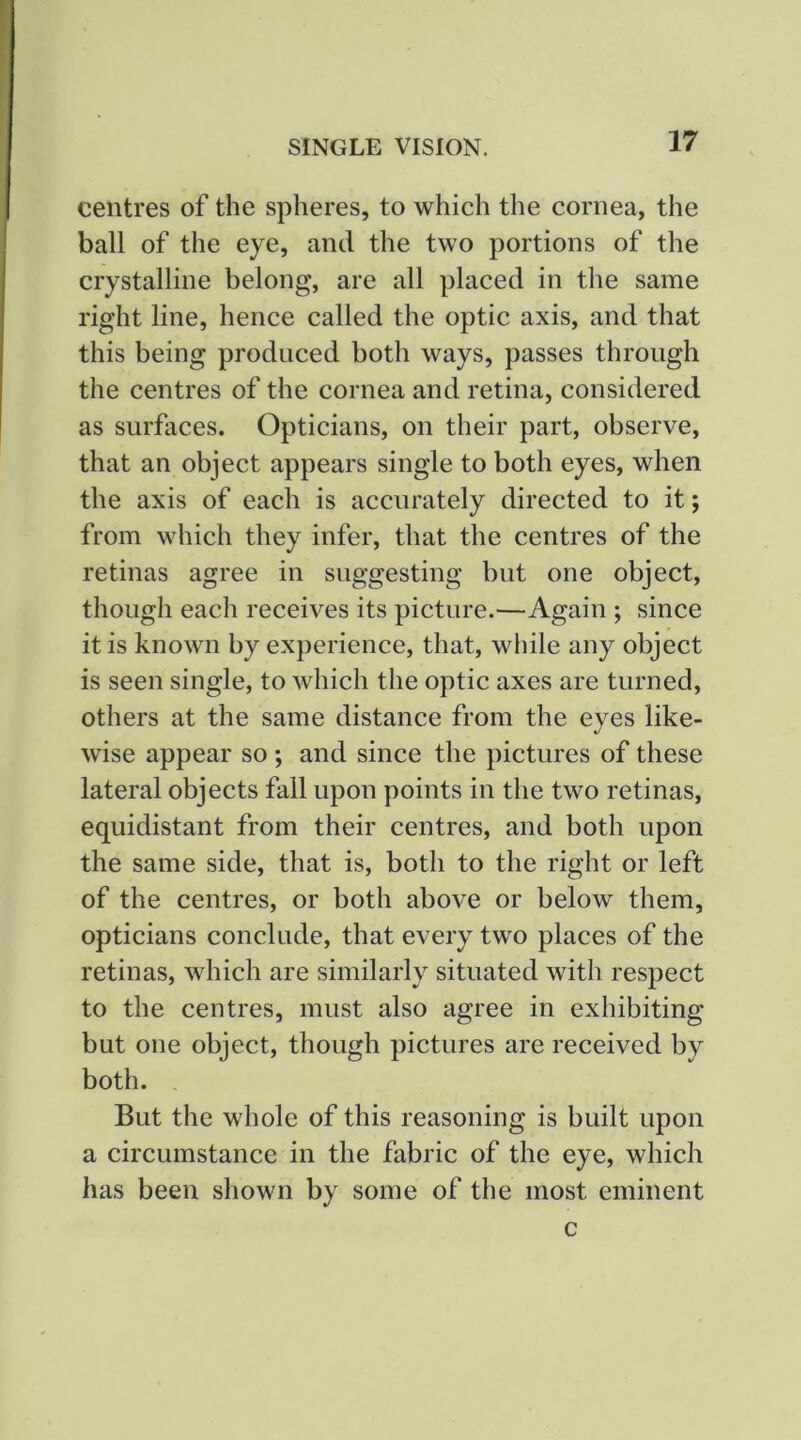 centres of the spheres, to which the cornea, the ball of the eye, and the two portions of the crystalline belong, are all placed in the same right line, hence called the optic axis, and that this being produced both ways, passes through the centres of the cornea and retina, considered as surfaces. Opticians, on their part, observe, that an object appears single to both eyes, when the axis of each is accurately directed to it; from whieh they infer, that the centres of the retinas agree in suggesting but one object, though each receives its picture.—Again ; since it is known by experience, that, while any object is seen single, to Avhich the optic axes are turned, others at the same distance from the eyes like- wise appear so ; and since the pictures of these lateral objects fall upon points in the two retinas, equidistant from their centres, and both upon the same side, that is, both to the right or left of the centres, or both above or below them, opticians conclude, that every two places of the retinas, which are similarly situated with respect to the centres, must also agree in exhibiting but one object, though pictures are received by both. , But the whole of this reasoning is built upon a circumstance in the fabric of the eye, which has been shown by some of the most eminent c