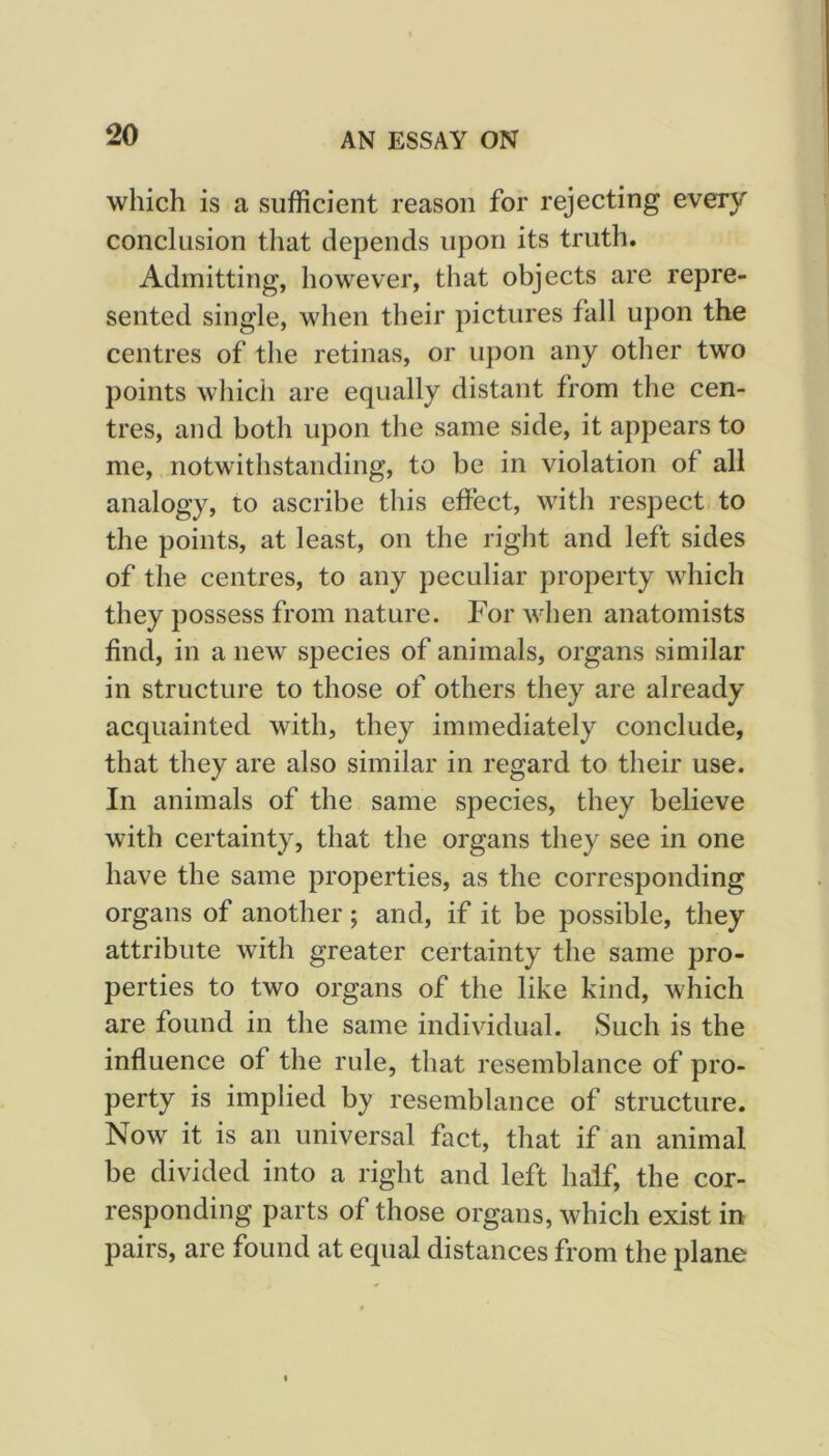 which is a sufficient reason for rejecting every conclusion that depends upon its truth. Admitting, however, that objects are repre- sented single, when their pictures fall upon the centres of the retinas, or upon any other two points which are equally distant from the cen- tres, and both upon the same side, it appears to me, notwithstanding, to be in violation of all analogy, to ascribe this effect, with respect- to the points, at least, on the right and left sides of the centres, to any peculiar property which they possess from nature. For when anatomists find, in a new species of animals, organs similar in structure to those of others they are already acquainted with, they immediately conclude, that they are also similar in regard to their use. In animals of the same species, they believe with certainty, that the organs they see in one have the same properties, as the corresponding organs of another; and, if it be possible, they attribute with greater certainty the same pro- perties to two organs of the like kind, which are found in the same individual. Such is the influence of the rule, that resemblance of pro- perty is implied by resemblance of structure. Now it is an universal fact, that if an animal be divided into a right and left half, the cor- responding parts of those organs, which exist in pairs, are found at equal distances from the plane
