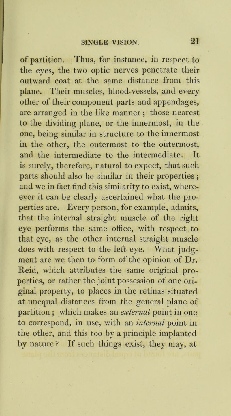 of partition. Thus, for instance, in respect to the eyes, the two optic nerves penetrate their outward coat at the same distance from tliis plane. Their muscles, blood-vessels, and every other of their component parts and appendages, are arranged in the like manner; those nearest to the dividing plane, or the innermost, in the one, being similar in structure to the innermost in the other, the outermost to the outermost, and the intermediate to the intermediate. It is surely, therefore, natural to expect, that such parts should also be similar in their properties; and we in fact find this similarity to exist, where- ever it can be clearly ascertained what the pro- perties are. Every person, for example, admits, that the internal straight muscle of the right eye performs the same office, with respect to that eye, as the other internal straight muscle does with respect to the left eye. What judg- ment are we then to form of the opinion of Dr. Reid, which attributes the same original pro- perties, or rather the joint possession of one ori- ginal property, to places in the retinas situated at unequal distances from the general plane of partition ; which makes an external point in one to correspond, in use, with an internal point in the other, and this too by a principle implanted by nature ? If such things exist, they may, at