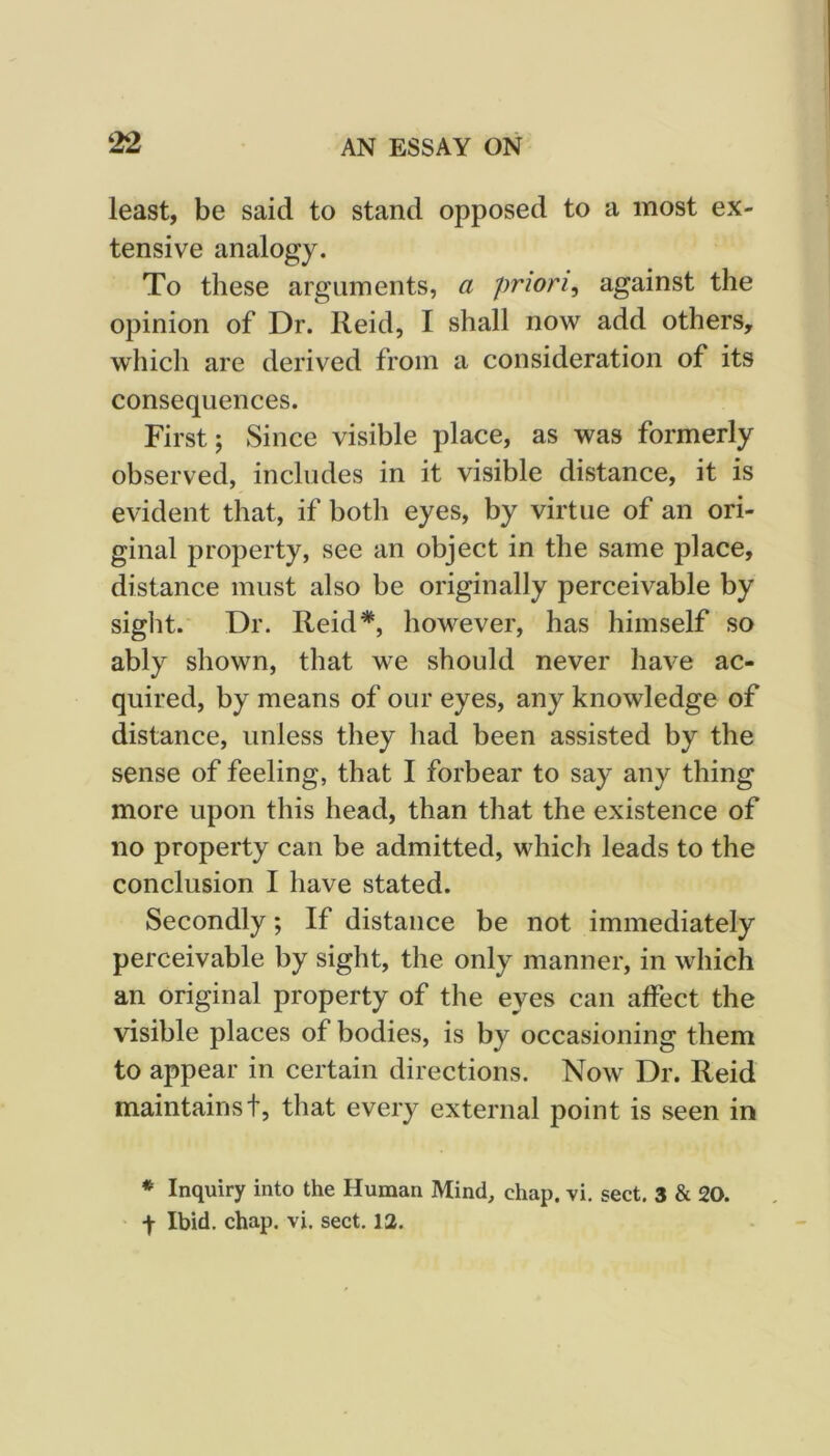 least, be said to stand opposed to a most ex- tensive analogy. To these arguments, a priori^ against the opinion of Dr. Reid, I shall now add others, which are derived from a consideration of its consequences. First; Since visible place, as was formerly observed, includes in it visible distance, it is evident that, if both eyes, by virtue of an ori- ginal property, see an object in the same place, distance must also be originally perceivable by sight. Dr. Reid*, however, has himself so ably shown, that we should never have ac- quired, by means of our eyes, any knowledge of distance, unless they had been assisted by the sense of feeling, that I forbear to say any thing more upon this head, than that the existence of no property can be admitted, which leads to the conclusion I have stated. Secondly; If distance be not immediately perceivable by sight, the only manner, in which an original property of the eyes can affect the visible places of bodies, is by occasioning them to appear in certain directions. Now Dr. Reid maintains t, that every external point is seen in * Inquiry into the Human Mind, chap. vi. sect. 3 & 20. f Ibid, chap. vi. sect. 12.