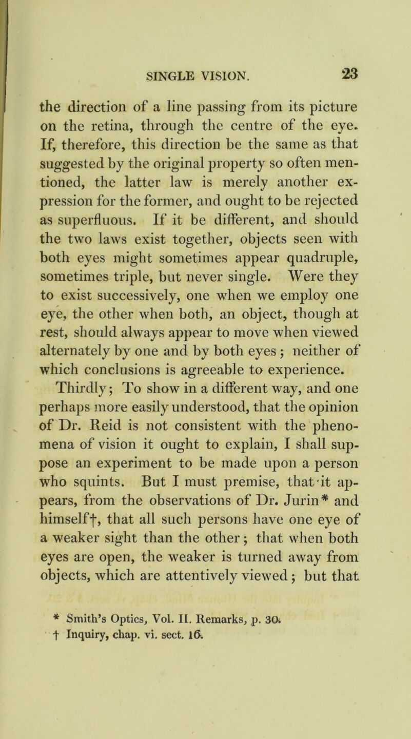 the direction of a line passing from its picture on the retina, through the centre of the eye. If, therefore, this direction be the same as that suggested by the original property so often men- tioned, the latter law is merely another ex- pression for the former, and ought to be rejected as superfluous. If it be different, and should the two laws exist together, objects seen with both eyes might sometimes appear quadruple, sometimes triple, but never single. Were they to exist successively, one when we employ one eye, the other when both, an object, though at rest, should always appear to move when viewed alternately by one and by both eyes ; neither of which conclusions is agreeable to experience. Thirdly; To show in a different way, and one perhaps more easily understood, that the opinion of Dr. Reid is not consistent with the'pheno- mena of vision it ought to explain, I shall sup- pose an experiment to be made upon a person who squints. But I must premise, that'it ap- pears, from the observations of Dr. Jurin* and himselff, that all such persons have one eye of a weaker sight than the other; that when both eyes are open, the weaker is turned away from objects, which are attentively viewed; but that * Smith’s Optics, Vol. II. Remarks, p. 30i t Inquiry, chap. vi. sect. 16.