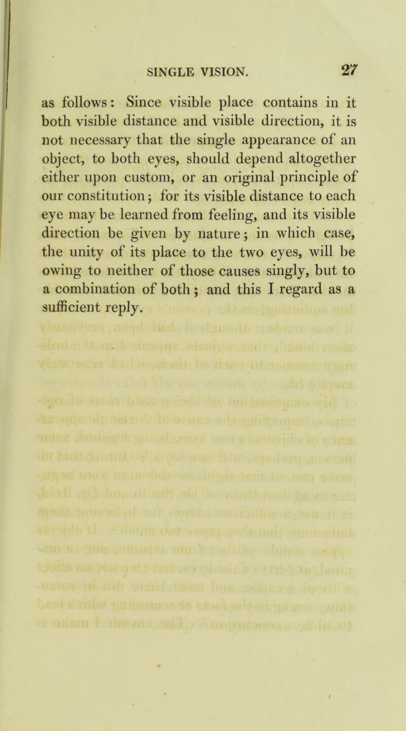 as follows: Since visible place contains in it both visible distance and visible direction, it is not necessary that the single appearance of an object, to both eyes, should depend altogether either upon custom, or an original principle of our constitution; for its visible distance to each eye may be learned from feeling, and its visible direction be given by nature; in which case, the unity of its place to the two eyes, will be owing to neither of those causes singly, but to a combination of both; and this I regard as a sufficient reply.