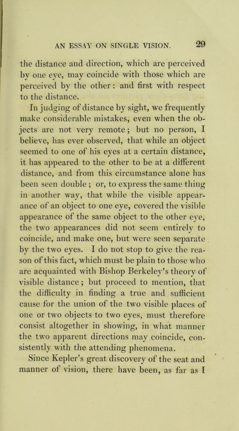 AN ESSAY ON SINGLE VISION. the distance and direction, which are perceived by one eye, may coincide with those which are perceived by the other: and first with respect to the distance. In judging of distance by sight, we frequently make considerable mistakes, even when the ob- jects are not very remote; but no person, I believe, has ever observed, that while an object seemed to one of his eyes at a certain distance, it has appeared to the other to be at a different distance, and from this circumstance alone has been seen double ; or, to express the same thing in another way, that while the visible appear- ance of an object to one eye, covered the visible appearance of the same object to the other eye, the two appearances did not seem entirely to coincide, and make one, but were seen separate by the two eyes. I do not stop to give the rea- son of this fact, which must be plain to those who are acquainted with Bishop Berkeley’s theory of visible distance; but proceed to mention, that the difficulty in finding a true and sufficient cause for the union of the two visible places of one or two objects to two eyes, must therefore consist altogether in showing, in what manner the two apparent directions may coincide, con- sistently with the attending phenomena. Since Kepler’s great discovery of the seat and manner of vision, there have been, as far as I