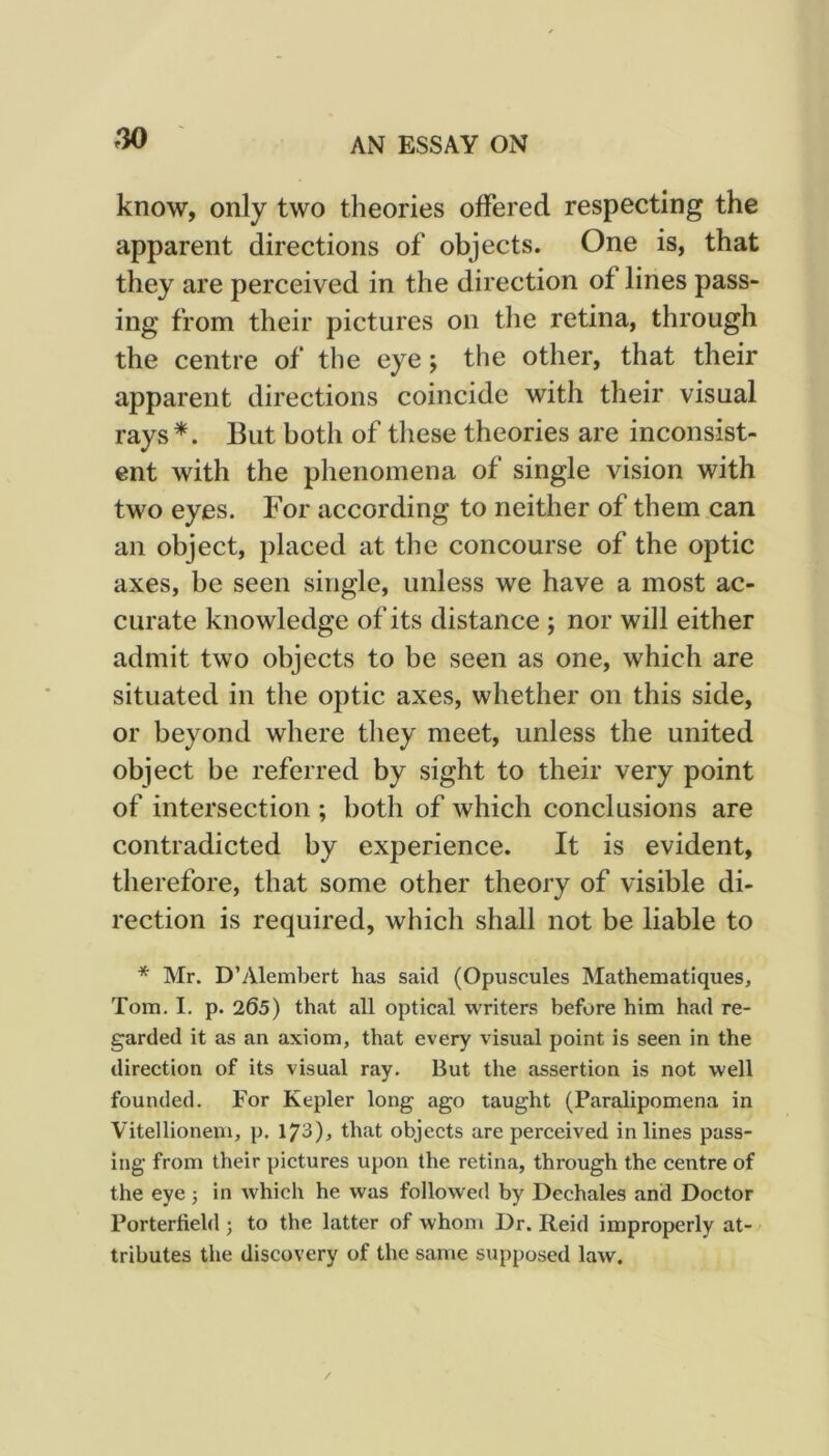 know, only two theories offered respecting the apparent directions of objects. One is, that they are perceived in the direction of lines pass- ing from their pictures on tlie retina, through the centre of the eye; the other, that their apparent directions coincide with their visual rays*. But both of these theories are inconsist- ent with the phenomena of single vision with two eyes. For according to neither of them can an object, placed at the concourse of the optic axes, be seen single, unless we have a most ac- curate knowledge of its distance ; nor will either admit two objects to be seen as one, which are situated in the optic axes, whether on this side, or beyond where they meet, unless the united object be referred by sight to their very point of intersection ; both of which conclusions are contradicted by experience. It is evident, therefore, that some other theory of visible di- rection is required, which shall not be liable to * Mr. D’Alembert has said (Opuscules Mathematiques, Tom. I. p. 265) that all optical writers before him had re- garded it as an axiom, that every visual point is seen in the direction of its visual ray. But the assertion is not well founded. For Kepler long ago taught (Paralipomena in Vitellionem, p. 173)> that objects are perceived in lines pass- ing from their pictures upon the retina, through the centre of the eye j in which he was followed by Dcchales and Doctor Porterfield ; to the latter of whom Dr. Reid improperly at- tributes the discovery of the same supposed law. /