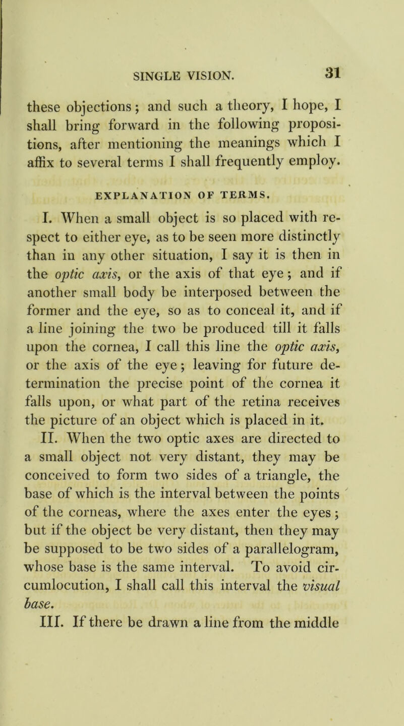 these objections; and such a theory, I hope, I shall bring forward in the following proposi- tions, after mentioning the meanings which I affix to several terms I shall frequently employ. EXPLANATION OF TERMS. I. When a small object is so placed with re- spect to either eye, as to be seen more distinctly than in any other situation, I say it is then in the optic axisy or the axis of that eye; and if another small body be interposed between the former and the eye, so as to conceal it, and if a line joining the two be produced till it falls upon the cornea, I call this line the optic axisy or the axis of the eye; leaving for future de- termination the precise point of the cornea it falls upon, or what part of the retina receives the picture of an object which is placed in it. II. When the two optic axes are directed to a small object not very distant, they may be conceived to form two sides of a triangle, the base of which is the interval between the points of the corneas, where the axes enter the eyes; but if the object be very distant, then they may be supposed to be two sides of a parallelogram, whose base is the same interval. To avoid cir- cumlocution, I shall call this interval the visual base. III. If there be drawn a line from the middle