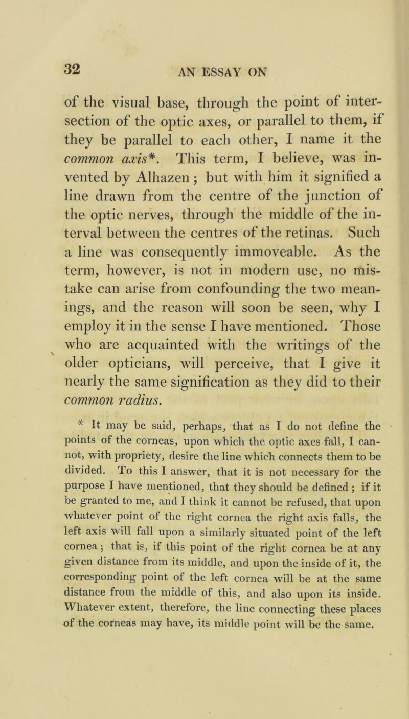 of the visual base, through the point of inter- section of tlie optic axes, or parallel to them, if they be parallel to each other, I name it the common axis*. This term, I believe, was in- vented by Alhazen; but with him it signified a line drawn from the centre of the junction of the optic nerves, through the middle of the in- terval between the centres of the retinas. Such a line was consequently immoveable. As the term, however, is not in modern use, no mis- take can arise from confounding the two mean- ings, and the reason will soon be seen, why I employ it in the sense I have mentioned. Those who are acquainted with the writings of the older opticians, will perceive, that I give it nearly the same signification as they did to their common radius. * It may be said, perhaps, that as I do not define the • points of the corneas, upon which the optic axes fall, I can- not, with propriety, desire the line which connects them to be divided. To this I answ'er, that it is not necessary for the purpose I have mentioned, that they should be defined ; if it be granted to me, and I think it cannot be refused, that upon whatever point of the right cornea the right axis falls, the left axis will fall upon a similarly situated point of the left cornea; that is, if this point of the right cornea be at any given distance from its middle, and upon the inside of it, the corresponding point of the left cornea will be at the same distance from the middle of this, and also upon its inside. Whatever extent, therefore, the line connecting these places of the corneas may have, its middle point will be the same.