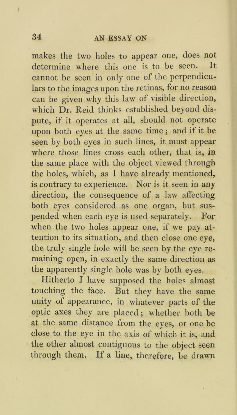 makes the two holes to appear one, does not determine where this one is to be seen. It cannot be seen in only one of the perpendicu- lars to the images upon the retinas, for no reason can be given why this law of visible direction, which Dr. Reid thinks established beyond dis- pute, if it operates at all, should not operate upon both eyes at the same time; and if it be seen by both eyes in such lines, it must appear where those lines cross each other, that is, in the same place with the object viewed through the holes, which, as I have already mentioned, is contrary to experience. Nor is it seen in any direction, the consequence of a law affecting both eyes considered as one organ, but sus- pended when each eye is used separately. For when the two holes appear one, if we pay at- tention to its situation, and then close one eye, the truly single hole will be seen by the eye re- maining open, in exactly the same direction as the apparently single hole was by both eyes. Hitherto I have supposed the holes almost touching the face. But they have the same unity of appearance, in whatever parts of the optic axes they are placed; whether both be at the same distance from the eyes, or one be close to the eye in the axis of which it is, and the other almost contiguous to the object seen through them. If a line, therefore, be drawn
