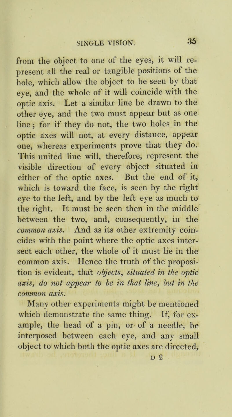 from the object to one of the eyes, it will re- present all the real or tangible positions of the hole, which allow the object to be seen by that eye, and the whole of it will coincide with the optic axis. Let a similar line be drawn to the other eye, and the two must appear but as one line; for if they do not, the two holes in the optic axes will not, at every distance, appear one, whereas experiments prove that they do. This united line will, therefore, represent the visible direction of every object situated in either of the optic axes. But the end of it, which is toward the face, is seen by the right eye to the left, and by the left eye as much to the right. It must be seen then in the middle between the two, and, consequently, in the common axis. And as its other extremity coin- cides with the point where the optic axes inter- sect each other, the whole of it must lie in the common axis. Hence the truth of the proposi- tion is evident, that objects,^ situated in the optic axis, do not appear to be in that line, hut in the common axis. Many other experiments might be mentioned which demonstrate the same thing. If, for ex- ample, the head of a pin, or^ of a needle, be interposed between each eye, and any small object to which both the optic axes are directed, D 2