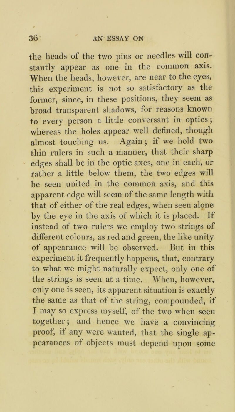 the heads of the two pins or needles will con- stantly appear as one in the common axis. When the heads, however, are near to the eyes, this experiment is not so satisfactory as the former, since, in these positions, they seem as broad transparent shadows, for reasons known to every person a little conversant in optics; whereas the holes appear well defined, though almost touching us. Again ; if we hold two thin rulers in such a manner, that their sharp ' edges shall be in the optic axes, one in each, or rather a little below them, the two edges will be seen united in the common axis, and this apparent edge will seem of the same length with that of either of the real edges, when seen alone by the eye in the axis of which it is placed. If instead of two rulers we employ two strings of different colours, as red and green, the like unity of appearance will be observed. But in this experiment it frequently happens, that, contrary to what we might naturally expect, only one of the strings is seen at a time. When, however, only one is seen, its apparent situation is exactly the same as that of the string, compounded, if I may so express myself, of the two when seen together; and hence we have a convincing proof, if any were wanted, that the single ap- pearances of objects must depend upon some