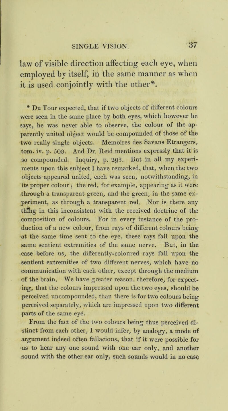law of visible direction affecting each eye, when employed by itself, in the same manner as when it is used conjointly with the other*. * Du Tour expected, that if two objects of different colours were seen in the same place by both eyes, which however he says, he was never able to observe, the colour of the ap- parently united object would be compounded of those of the two really single objects. Memoires des Savans Etrangers, tom. iv. p, oOO. And Dr. Reid mentions expressly that it is so compounded. Inquiry, p. 2Q3. But in all my experi- ments upon this subject I have remarked, that, when the two objects appeared united, each was seen, notwithstanding, in its proper colour; the red, for example, appearing as it were through a transparent green, and the green, in the same ex- periment, as through a transparent red. Nor is there any ththg in this inconsistent Avith the received doctrine of the composition of colours. For in every instance of the pro- duction of a new colour, from rays of different colours being at the same time sent to the eye, these rays fall upon the same sentient extremities of the same nerve. But, in the case before us, the differently-coloured rays fall upon the sentient extremities of two different nerves, which have no communication with each other, except through the medium of the brain. We have greater reason, therefore, for expect- ing, that the colours impressed upon the two eyes, should be perceived uncompounded, than there is for two colours being perceived separately, which are impressed upon two different parts of the same eye. From the fact of the two colours being thus perceived di- stinct from each other, 1 would infer, by analogy, a mode of argument indeed often fallacious, that if it were possible for us to hear any one sound with one ear only, and another sound with the other ear only, such sounds would in no casq