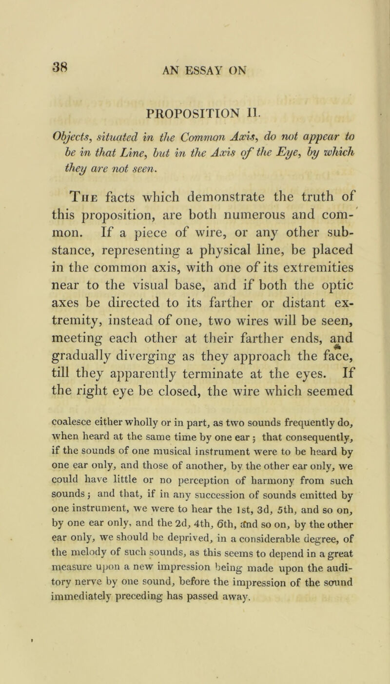 PROPOSITION II. Objects, situated in the Common Axis, do not appear to be in that Line, hut in the Axis of the Eye, by which they are not seen. The facts which demonstrate the truth of this proposition, are both numerous and com- mon. If a piece of wire, or any other sub- stance, representing a physical line, be placed in the common axis, with one of its extremities near to the visual base, and if both the optic axes be directed to its farther or distant ex- tremity, instead of one, two wires will be seen, meeting each other at tlieir farther ends, ^d gradually diverging as they approach the face, till they apparently terminate at the eyes. If the right eye be closed, the wire which seemed coalesce either wholly or in part, as two sounds frequently do, when heard at the same time by one ear; that consequently, if the sounds of one musical instrument were to be heard by one ear only, and those of another, by the other ear only, we could have little or no perception of harmony from such sounds j and that, if in any succession of sounds emitted by one instrument, we were to hear the 1st, 3d, 5th, and so on, by one ear only, and the 2d, 4th, 6th, ifnd so on, by the other ear only, we should be deprived, in a considerable degree, of the melody of such sounds, as this seems to depend in a great measure upon a new impression being made upon the audi- tory nerve by one sound, before the impression of the scnmd immediately preceding has passed away.
