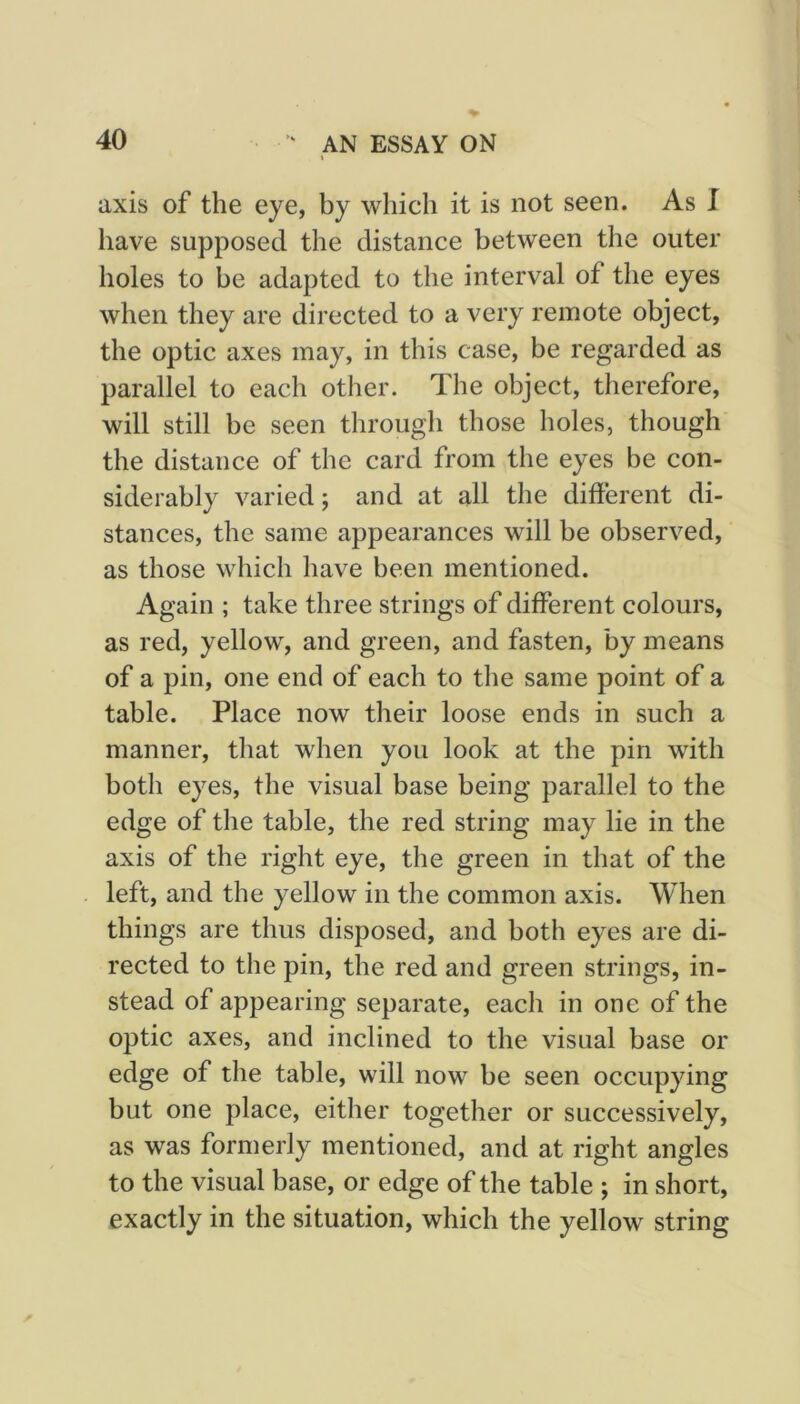 axis of the eye, by which it is not seen. As I have supposed the distance between the outer holes to be adapted to the interval of the eyes when they are directed to a very remote object, the optic axes may, in this case, be regarded as parallel to each other. The object, therefore, will still be seen through those holes, though the distance of the card from the eyes be con- siderably varied; and at all the different di- stances, the same appearances will be observed, as those which have been mentioned. Again ; take three strings of different colours, as red, yellow, and green, and fasten, by means of a pin, one end of each to the same point of a table. Place now their loose ends in such a manner, that when you look at the pin with both eyes, the visual base being parallel to the edge of the table, the red string may lie in the axis of the right eye, the green in that of the left, and the yellow in the common axis. When things are thus disposed, and both eyes are di- rected to the pin, the red and green strings, in- stead of appearing separate, each in one of the optic axes, and inclined to the visual base or edge of the table, will now be seen occupying but one place, either together or successively, as was formerly mentioned, and at right angles to the visual base, or edge of the table ; in short, exactly in the situation, which the yellow string